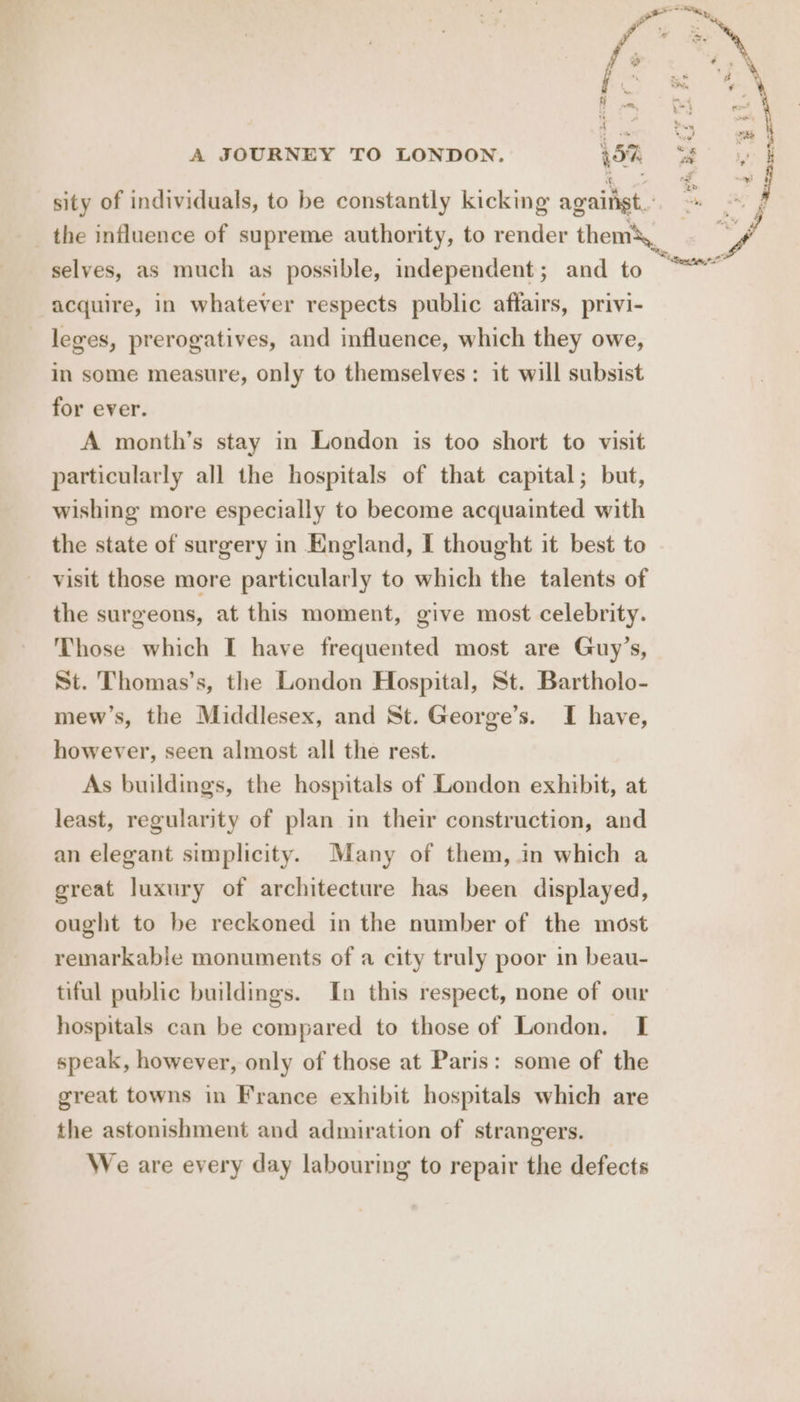 itn. a % i }  ke 2 . Sn. - ry i ih mt e 57. A JOURNEY TO LONDON. 57. <3 a sity of individuals, to be constantly kicking against. he, j the influence of supreme authority, to render them\._ sf selves, as much as possible, independent; and to “*~ acquire, in whatever respects public affairs, privi- leges, prerogatives, and influence, which they owe, in some measure, only to themselves: it will subsist for ever. A month’s stay in London is too short to visit particularly all the hospitals of that capital; but, wishing more especially to become acquainted with the state of surgery in England, I thought it best to visit those more particularly to which the talents of the surgeons, at this moment, give most celebrity. Those which I have frequented most are Guy’s, St. Thomas’s, the London Hospital, St. Bartholo- mew’s, the Middlesex, and St. George’s. I have, however, seen almost all the rest. As buildings, the hospitals of London exhibit, at least, regularity of plan in their construction, and an elegant simplicity. Many of them, in which a great luxury of architecture has been displayed, ought to be reckoned in the number of the most remarkable monuments of a city truly poor in beau- tiful public buildings. In this respect, none of our hospitals can be compared to those of London. I speak, however, only of those at Paris: some of the great towns in France exhibit hospitals which are the astonishment and admiration of strangers. We are every day labouring to repair the defects