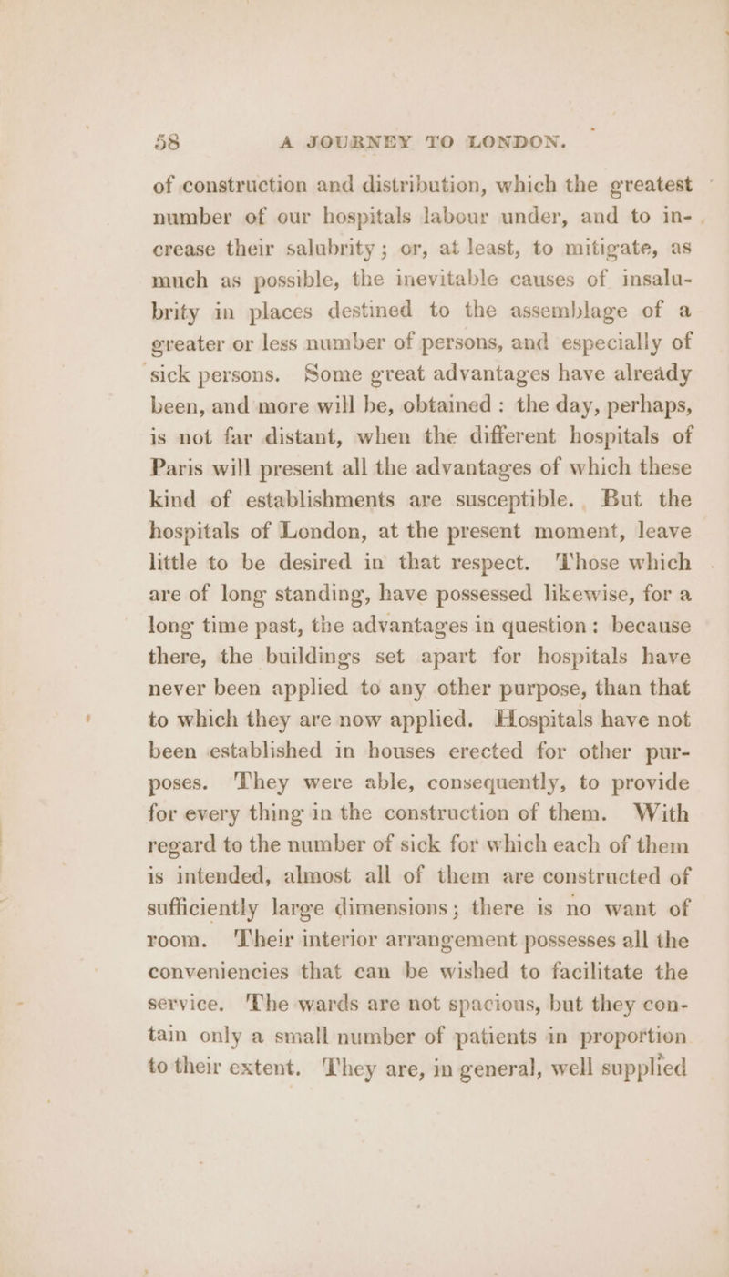 of construction and distribution, which the greatest — number of our hospitals labour under, and to in- . crease their salubrity; or, at least, to mitigate, as much as possible, the inevitable causes of insalu- brity in places destined to the assemblage of a greater or less number of persons, and especially of ‘sick persons. Some great advantages have already been, and more will be, obtained : the day, perhaps, is not far distant, when the different hospitals of Paris will present all the advantages of which these kind of establishments are susceptible. But the hospitals of London, at the present moment, leave little to be desired in that respect. ‘Those which are of long standing, have possessed likewise, for a long time past, the advantages in question: because there, the buildings set apart for hospitals have never been applied to any other purpose, than that to which they are now applied. Hospitals have not been established in houses erected for other pur- poses. ‘They were able, consequently, to provide for every thing in the construction of them. With regard to the number of sick for which each of them is intended, almost all of them are constructed of sufficiently large dimensions; there is no want of room. ‘Their interior arrangement possesses all the conveniencies that can be wished to facilitate the service. ‘The wards are not spacious, but they con- tain only a small number of patients in proportion to their extent. They are, in general, well supplied
