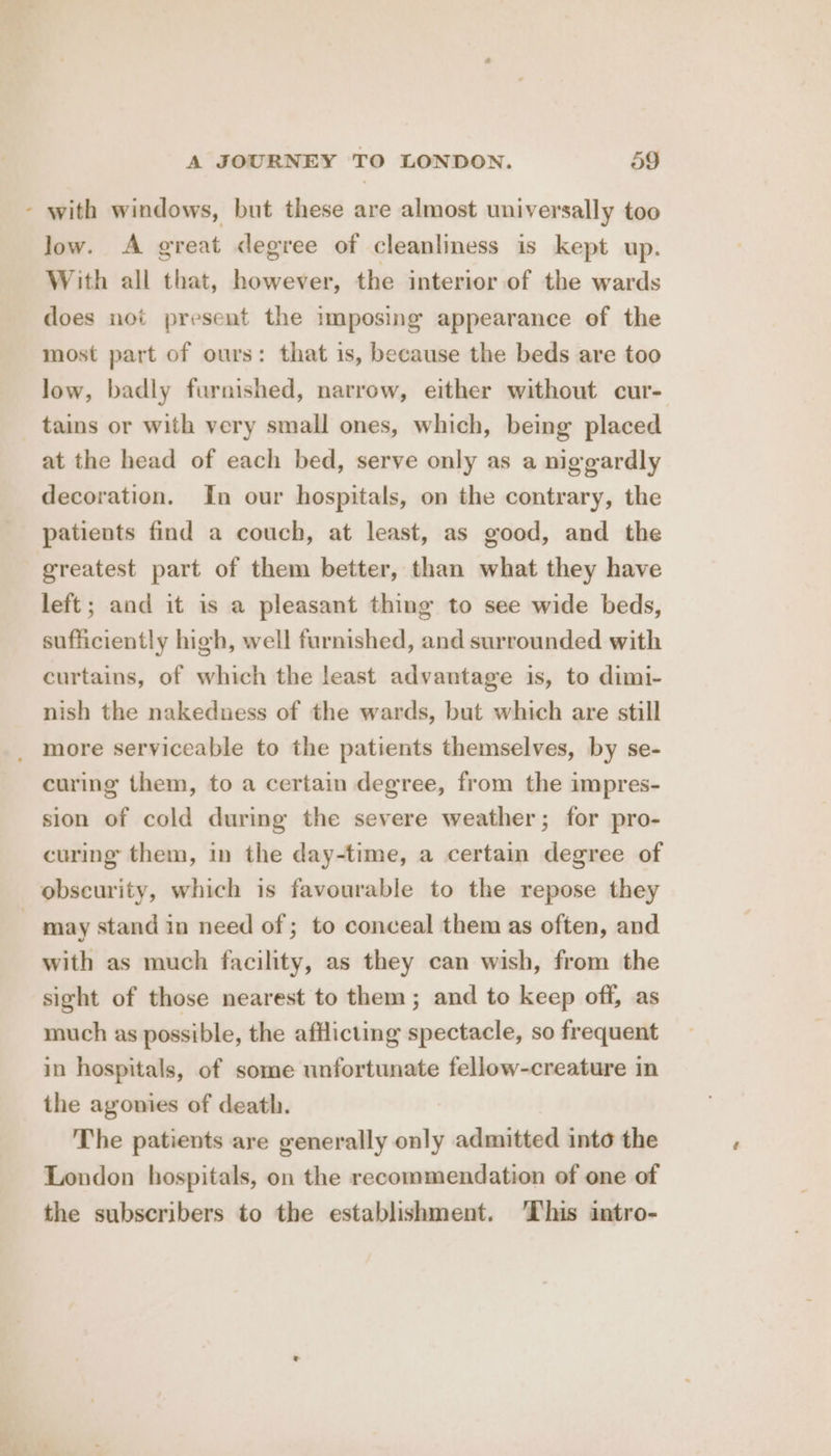 - with windows, but these are almost universally too low. A great degree of cleanliness is kept up. With all that, however, the interior of the wards does not present the imposing appearance of the most part of ours: that is, because the beds are too low, badly furnished, narrow, either without cur- tains or with very small ones, which, being placed at the head of each bed, serve only as a niggardly decoration. In our hospitals, on the contrary, the patients find a couch, at least, as good, and the greatest part of them better, than what they have left; and it is a pleasant thing to see wide beds, sufficiently high, well furnished, and surrounded with curtains, of which the least advantage is, to dimi- nish the nakedness of the wards, but which are still _ more serviceable to the patients themselves, by se- curing them, to a certain degree, from the impres- sion of cold during the severe weather; for pro- curing them, in the day-time, a certain degree of obscurity, which is favourable to the repose they | may stand in need of ; to conceal them as often, and with as much facility, as they can wish, from the sight of those nearest to them; and to keep off, as much as possible, the afflicting spectacle, so frequent in hospitals, of some unfortunate fellow-creature in the agonies of death. The patients are generally only admitted into the London hospitals, on the recommendation of one of the subscribers to the establishment. ‘This intro-