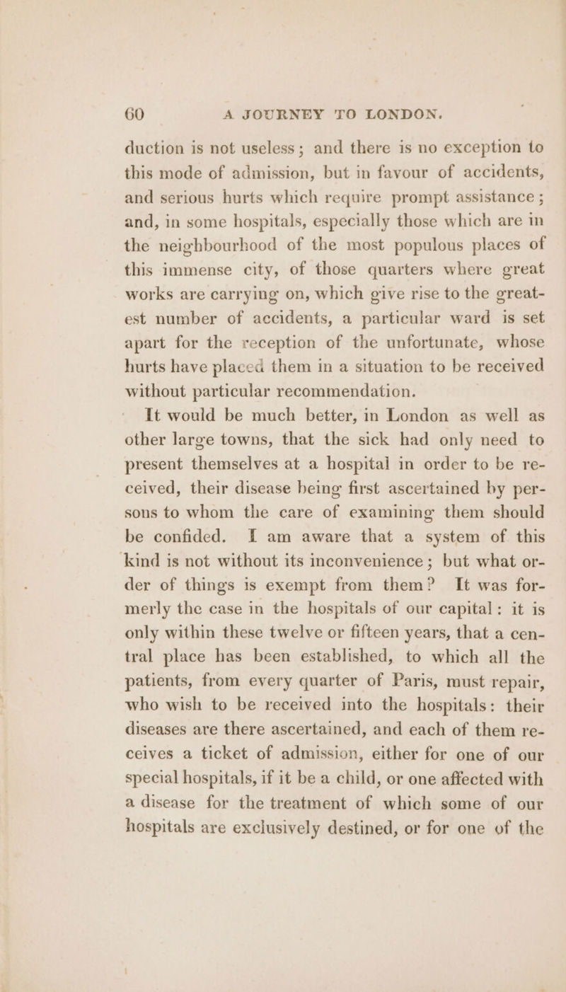 duction is not useless; and there is no exception to this mode of admission, but in favour of accidents, and serious hurts which require prompt assistance ; and, in some hospitals, especially those which are in the neighbourhood of the most populous places of this immense city, of those quarters where great works are carrying on, which give rise to the great- est number of accidents, a particular ward is set apart for the reception of the unfortunate, whose hurts have placed them in a situation to be received without particular recommendation. It would be much better, in London as well as other large towns, that the sick had only need to present themselves at a hospital in order to be re- ceived, their disease being first ascertained by per- sons to whom the care of examining them should be confided. I am aware that a system of. this kind is not without its inconvenience ; but what or- der of things 1s exempt from them? It was for- merly the case in the hospitals of our capital: it is only within these twelve or fifteen years, that a cen- tral place has been established, to which all the patients, from every quarter of Paris, must repair, who wish to be received into the hospitals: their diseases are there ascertained, and each of them re- ceives a ticket of admission, either for one of our — special hospitals, if it be a child, or one affected with a disease for the treatment of which some of our hospitals are exclusively destined, or for one of the