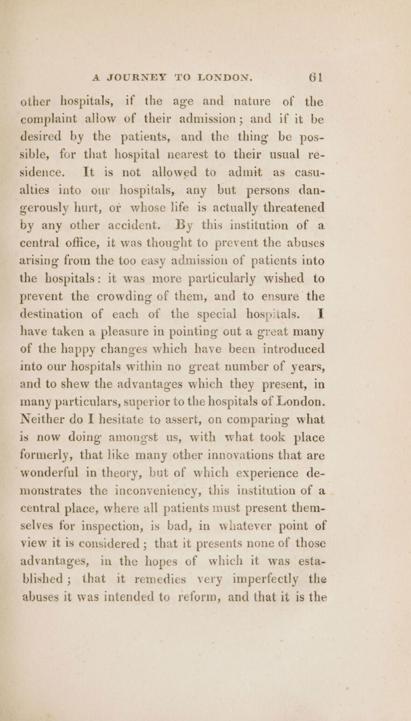 other hospitals, if the age and nature of the complaint allow of their admission; and if it be desired by the patients, and the thing be pos- sible, for that hospital nearest to their usual re- sidence. It is not allowed to admit as casu- alties into our hospitals, any but persons dan- gerously hurt, ot whose life is actually threatened by any other accident. By this institution of a central office, it was thought to prevent the abuses arising from the too easy admission of patients into the hospitals: it was more particularly wished to prevent the crowding of them, and to ensure the destination of each of the special hospitals. I have taken a pleasure in pointing out a great many of the happy changes which have been introduced into our hospitals within no great number of years, and to shew the advantages which they present, in many particulars, superior to the hospitals of London. Neither do I hesitate to assert, on comparing what is now doing amongst us, with what took place formerly, that like many other innovations that are -wonderful in theory, but of which experience de- monstrates the inconveniency, this institution of a . central place, where all patients must present them- selves for inspection, is bad, in whatever point of view it is considered ; that it presents none of those advantages, in the hopes of which it was esta- blished ; that it remedies very imperfectly the abuses it was intended to reform, and that it is the