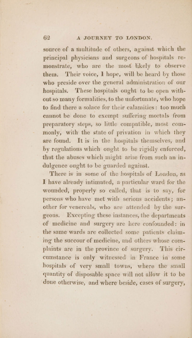 source of a multitude of others, against which the principal physicians and surgeons of hospitals re- monstrate, who are the most likely to observe them. Their voice, 1 hope, will be heard by those who preside over the general administration of our hospitals. 'These hospitals ought to be open with- out so many formalities, to the unfortunate, who hope to find there a solace for their calamities: too much cannot be done to exempt suffering mortals from preparatory steps, so little compatible, most com- monly, with the state of privation in which they are found. It is in the hospitals themselves, and by regulations which ought to be rigidly enforced, that the abuses which might arise from such an in- dulgence ought to be guarded against. There is in some of the hospitals of London, as I have already intimated, a particular ward for the wounded, properly so called, that is to say, for persons who have met with serious accidents; an- other for venereals, who are attended by the sur- geons. Excepting these instances, the departments of medicine and surgery are here confounded: in the same wards are collected some patients claim- | ing the succour of medicine, and others whose com- plaints are in the province of surgery. ‘This cir- cumstance is only witnessed in France in some hospitals of very small towns, where the small quantity of disposable space will not allow it to be done otherwise, and where beside, cases of surgery,