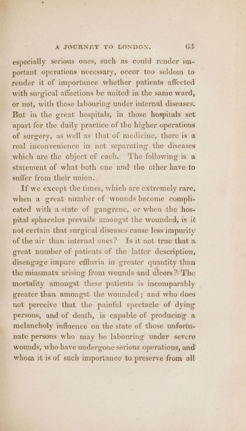 especially serious ones, such as could render im- portant operations necessary, occur too seldom to render it of importance whether patients affected with surgical affections be united in the same ward, or not, with those labouring under internal diseases. But in the great hospitals, in those hospitals set apart for the daily practice of the higher operations of surgery, as well as that of medicine, there is a real inconvenience in not separating the diseases which are the object of each. ‘The following is a statement of what both one and the other have to suffer from their union. If we except the times, which are extremely rare, when a great number of wounds become compli- cated with a state of gangrene, or when the hos- pital sphacelus prevails amongst the wounded, is it not certain that surgical diseases cause less impurity of the air than internal ones? Is it not true that a great number of patients of the latter description, disengage impure effluvia in greater quantity than the miasmata arising from wounds and ulcers ®. The mortality amongst ‘eeia patients is incomparably greater than amongst the wounded; and who does not perceive that the painful spectacle of dying persons, and of death, is capable of producing a melancholy influence on the state of those unfortu- nate persons who may be labouring ‘under severe wounds, who have undergone serious operations, and whom it is of such importance to preserve from all