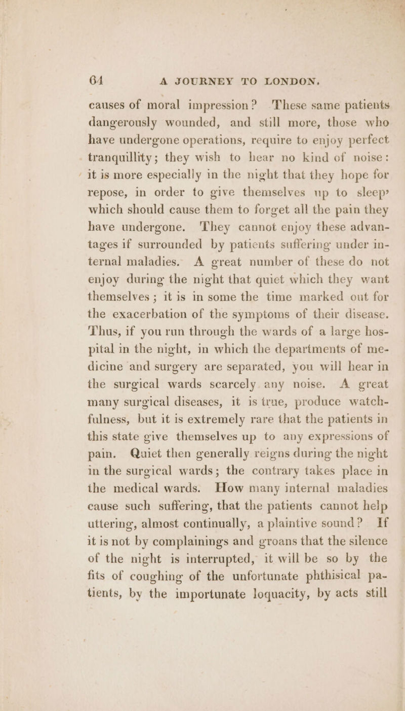 ~ causes of moral impression? ‘These same patients dangerously wounded, and still more, those who have undergone operations, require to enjoy perfect tranquillity; they wish to hear no kind of noise: it is more especially in the night that they hope for repose, in order to give themselves up to sleep’ which should cause them to forget all the pain they have undergone. ‘They cannot enjoy these advan- tages if surrounded by patients suffering under in- ternal maladies. A great number of these do not enjoy during the night that quiet which they want themselves ; it is in some the time marked out for the exacerbation of the symptoms of their disease. Thus, if you run through the wards of a large hos- pital in the night, in which the departments of me- dicine and surgery are separated, you will hear in the surgical wards scarcely any noise. A great many surgical diseases, it is true, produce watch- fulness, but it is extremely rare that the patients in this state give themselves up to any expressions of pain. Quiet then generally reigns during the night in the surgical wards; the contrary takes place in ithe medical wards. How many internal maladies cause such suffering, that the patients cannot help uttering, almost continually, a plaintive sound? If it isnot by complainings and groans that the silence of the night is interrupted, it will be so by the fits of coughing of the unfortunate phthisical pa- tients, by the importunate loquacity, by acts still