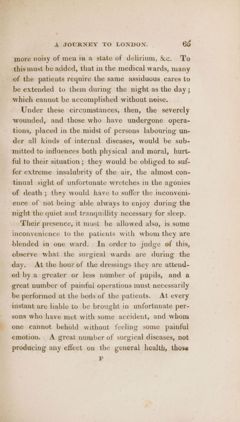 % A JOURNEY TO LONDON. | 66 more noisy of men in a state of delirium, &amp;c. To this must be added, that in the medical wards, many of the patients require the same assiduous cares to be extended to them during the night as the day ; which cannot be accomplished without noise. Under these circumstances, then, the severely wounded, and those who have undergone opera- tions, placed in the midst of persons labouring un- der all kinds of internal diseases, would be sub- mitted to influences both physical and moral, hurt- ful to their situation; they would be obliged to suf- fer extreme insalubrity of the air, the almost con- tinual sight of unfortunate wretches in the agonies of death ; they would have to suffer the inconveni- ence of not being able always to enjoy during the -night the quiet and tranquillity necessary for sleep. Their presence, it must be allowed also, is some inconvenience to the patients with whom they are blended in one ward. In order to judge of this, observe what the surgical wards are during the day. At the hour of the dressings they are attend- ed by a greater or less number of pupils, and a great number of painful operations must necessarily be performed at the beds of the patients. At every instant are liable to be brought in unfortunate per- sons who have met with some accident, and whom one cannot behold without feeling some painful emotion. A great number of surgical diseases, not producing any effect on the general health, those ¥