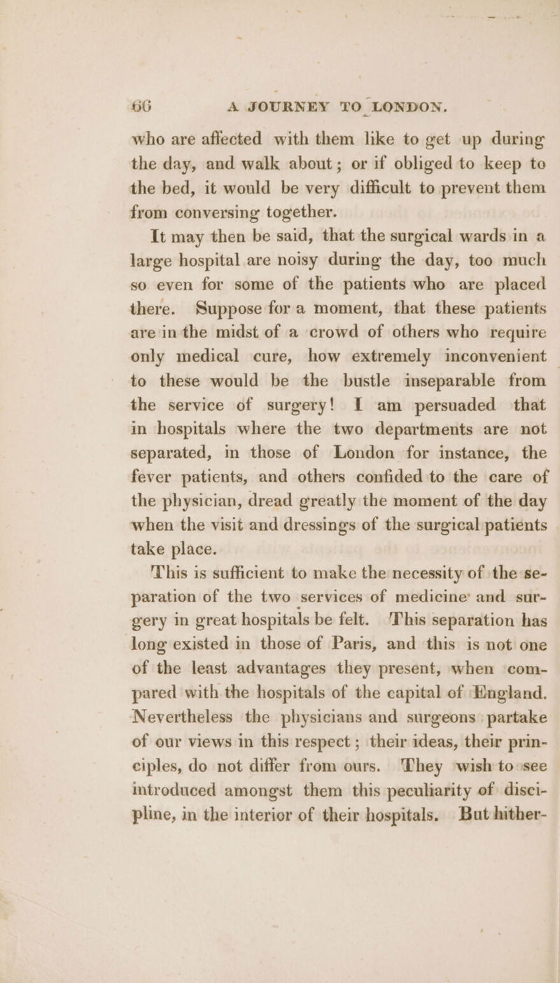 who are affected with them like to get up during the day, and walk about; or if obliged to keep te the bed, it would be very difficult to prevent them from conversing together. It may then be said, that the surgical wards in a large hospital are noisy during the day, too much so even for some of the patients who are placed there. Suppose fora moment, that these patients are in the midst of a crowd of others who require only medical cure, how extremely inconvenient — to these would be the bustle inseparable from the service of surgery! I am persuaded that in hospitals where the two departments are not separated, in those of London for instance, the fever patients, and others confided to the care of the physician, dread greatly the moment of the day when the visit and dressings of the surgical patients | take place. This is sufficient to make the necessity of the se- paration of the two services of medicine’ and sur- gery in great hospitals be felt. This separation has long existed in those of Paris, and this is not one of the least advantages they present, when com- pared with the hospitals of the capital of England. ‘Nevertheless the physicians and surgeons: partake of our views in this respect ; their ideas, their prin- ciples, do not differ from ours. They wish to see introduced amongst them this peculiarity of disci- pline, in the interior of their hospitals. But hither-