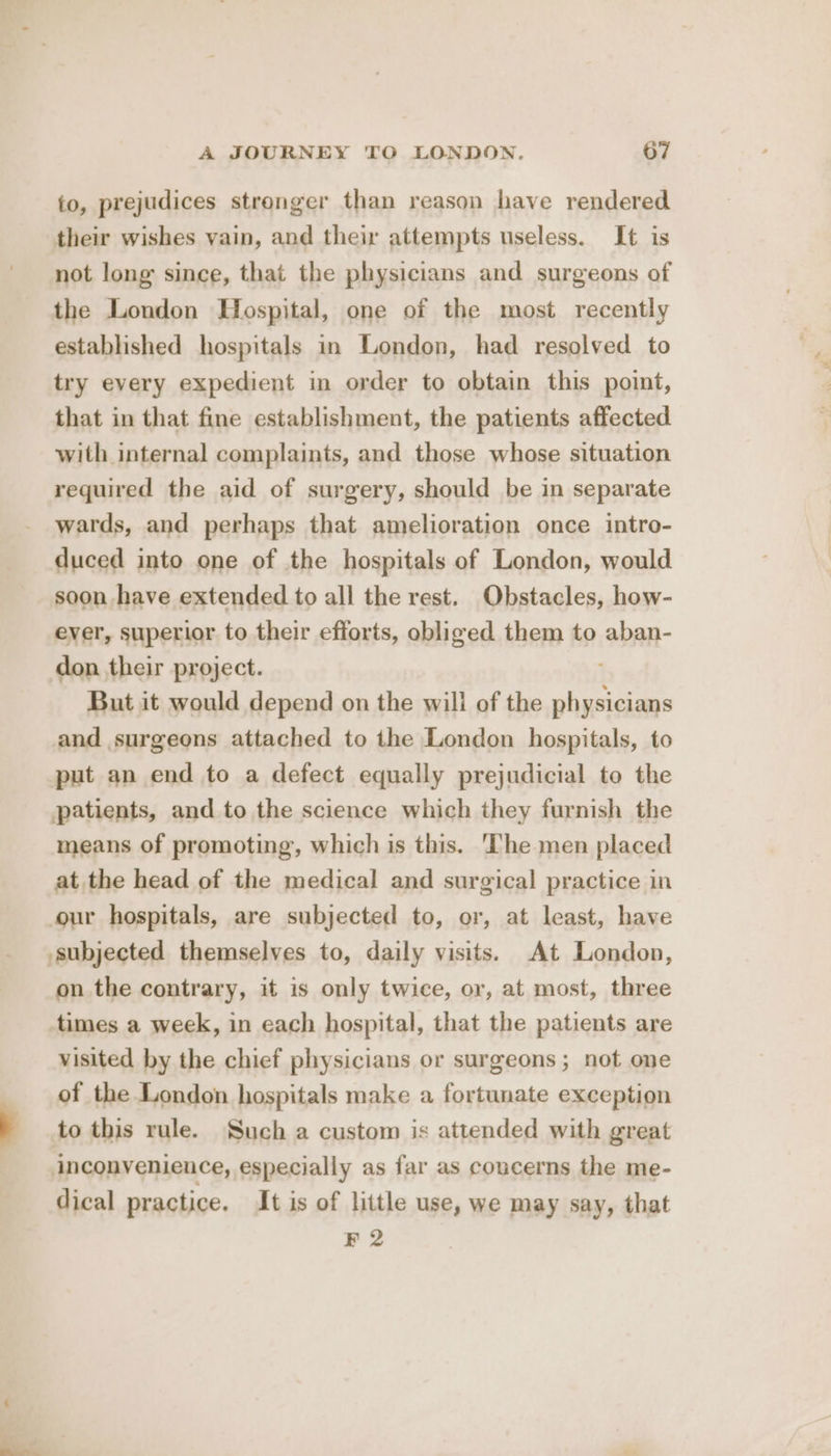 to, prejudices stronger than reason have rendered their wishes vain, and their attempts useless. It is not long since, that the physicians and surgeons of the London Hospital, one of the most recently established hospitals in London, had resolved to try every expedient in order to obtain this point, that in that fine establishment, the patients affected with internal complaints, and those whose situation required the aid of surgery, should be in separate wards, and perhaps that amelioration once intro- duced into one of the hospitals of London, would soon have extended to all the rest. Obstacles, how- ever, superior to their efforts, obliged them to aban- don their project. But it would depend on the wili of the briana and surgeons attached to the London hospitals, to put an end to a defect equally prejudicial to the means of promoting, which is this. The men placed at the head of the medical and surgical practice in our hospitals, are subjected to, or, at least, have on the contrary, it is only twice, or, at most, three times a week, in each hospital, that the patients are visited by the chief physicians or surgeons; not one of the London hospitals make a fortunate exception to this rule. Such a custom is attended with great dical practice. It is of little use, we may say, that F 2