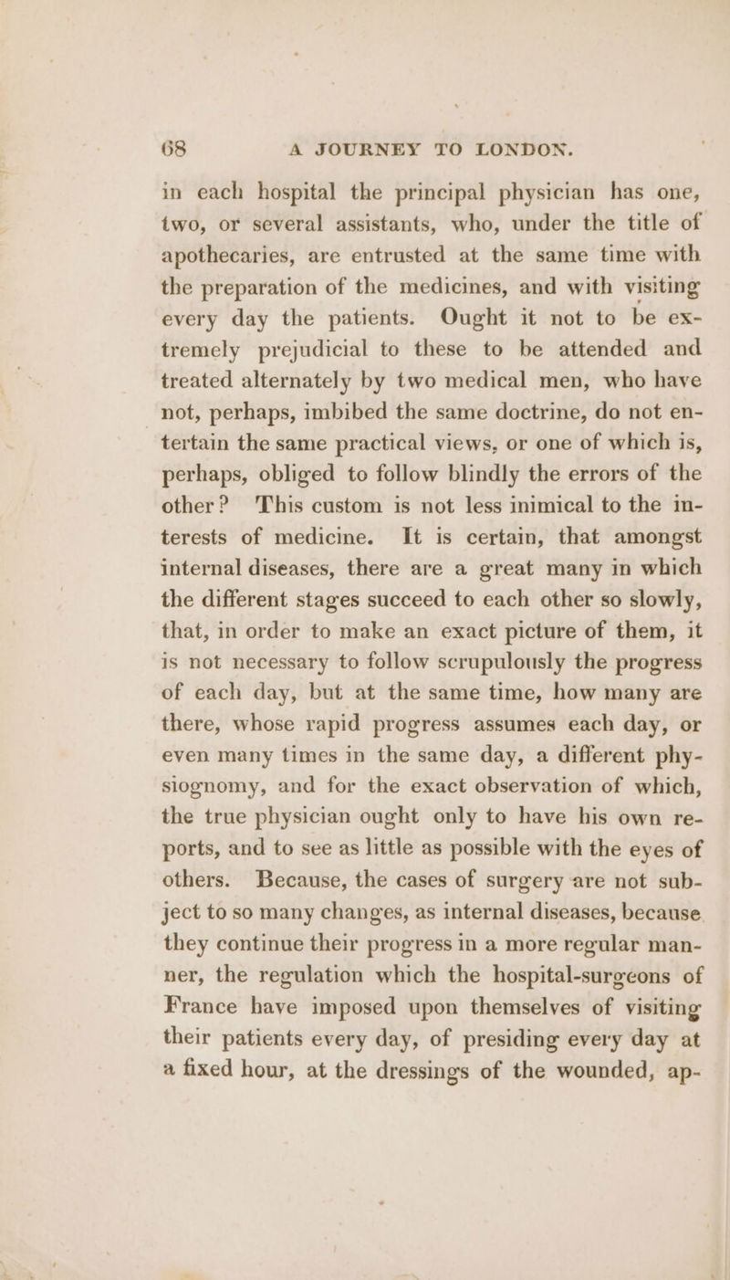 in each hospital the principal physician has one, two, or several assistants, who, under the title of apothecaries, are entrusted at the same time with the preparation of the medicines, and with visiting every day the patients. Ought it not to be ex- tremely prejudicial to these to be attended and treated alternately by two medical men, who have not, perhaps, imbibed the same doctrine, do not en- tertain the same practical views, or one of which is, perhaps, obliged to follow blindly the errors of the other? This custom is not less inimical to the in- terests of medicine. It is certain, that amongst internal diseases, there are a great many in which the different stages succeed to each other so slowly, that, in order to make an exact picture of them, it is not necessary to follow scrupulously the progress of each day, but at the same time, how many are there, whose rapid progress assumes each day, or even many times in the same day, a different phy- siognomy, and for the exact observation of which, the true physician ought only to have his own re- ports, and to see as little as possible with the eyes of others. Because, the cases of surgery are not sub- ject to so many changes, as internal diseases, because they continue their progress in a more regular man- ner, the regulation which the hospital-surgeons of France have imposed upon themselves of visiting their patients every day, of presiding every day at a fixed hour, at the dressings of the wounded, ap-