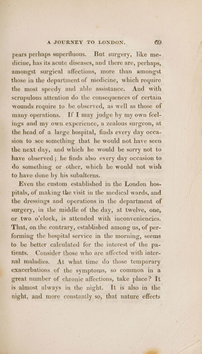 pears perhaps superfluous. But surgery, like me- dicine, has its acute diseases, and there are, perhaps, amongst surgical affections, more than amongst those in the department of medicine, which require the most speedy and able assistance. And with scrupulous attention do the consequences of certain wounds require to be observed, as well as those of many operations. If I may judge by my own feel- ings and my own experience, a zealous surgeon, at the head of a large hospital, finds every day occa- sion to see something that he would not have seen the next day, and which he would be sorry not to have observed; he finds also every day occasion to do something or other, which he would not wish to have done by his subalterns. Even the custom established in the London hos- pitals, of making the visit in the medical wards, and the dressings and operations in the department of surgery, in the middle of the day, at twelve, one, or two o'clock, is attended with inconveniencies. That, on the contrary, established among us, of per- forming the hospital service in the morning, seems to be better calculated for the interest of the pa- tients. Consider those who are affected with inter- nal maladies. At what time do those temporary exacerbations of the symptoms, so common in a great number of chronic affections, take place? It is almost always in the night. It is also in the night, and more constantly so, that nature effects