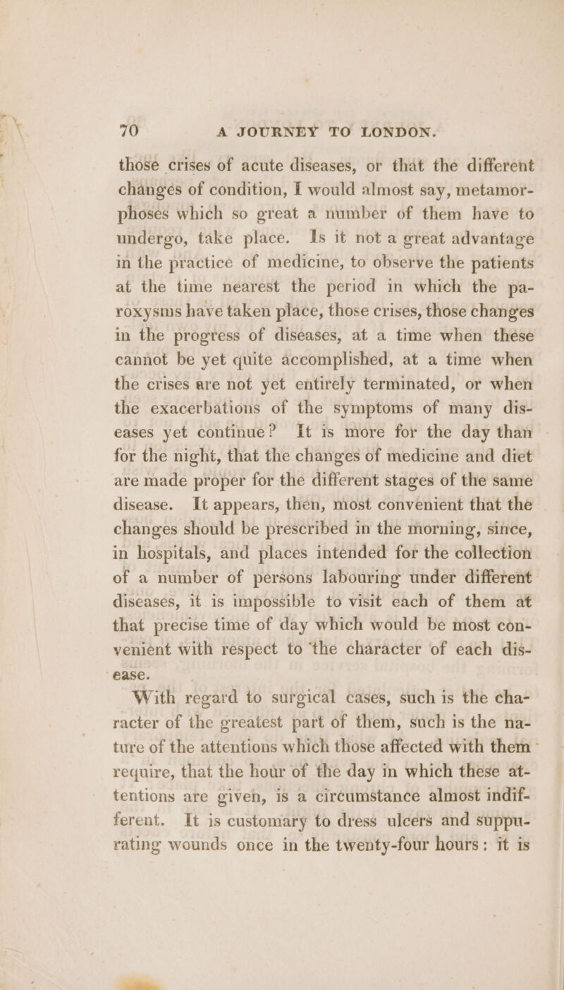 those crises of acute diseases, or that the different changes of condition, I would almost say, metamor- phoses which so great a number of them have to undergo, take place. Is it not a great advantage in the practice of medicine, to observe the patients at the time nearest the period in which the pa- roxysms have taken place, those crises, those chang‘es in the progress of diseases, at a time when these cannot be yet quite accomplished, at a time when the crises are not yet entirely terminated, or when the exacerbations of the symptoms of many dis- eases yet continue? It is more for the day than - for the night, that the changes of medicine and diet are made proper for the different stages of the same disease. It appears, then, most convenient that the changes should be prescribed in the morning, since, in hospitals, and places intended for the collection of a number of persons labouring under different diseases, it is impossible to visit each of them at that precise time of day which would be most con- venient with respect to the character of each dis- ease. With regard to surgical cases, such is the cha- racter of the greatest part of them, such is the na- ture of the attentions which those affected with them - require, that the hour of the day in which these at- tentions are given, is a circumstance almost indif- ferent. It is customary to dress ulcers and suppu- rating wounds once in the twenty-four hours: it is