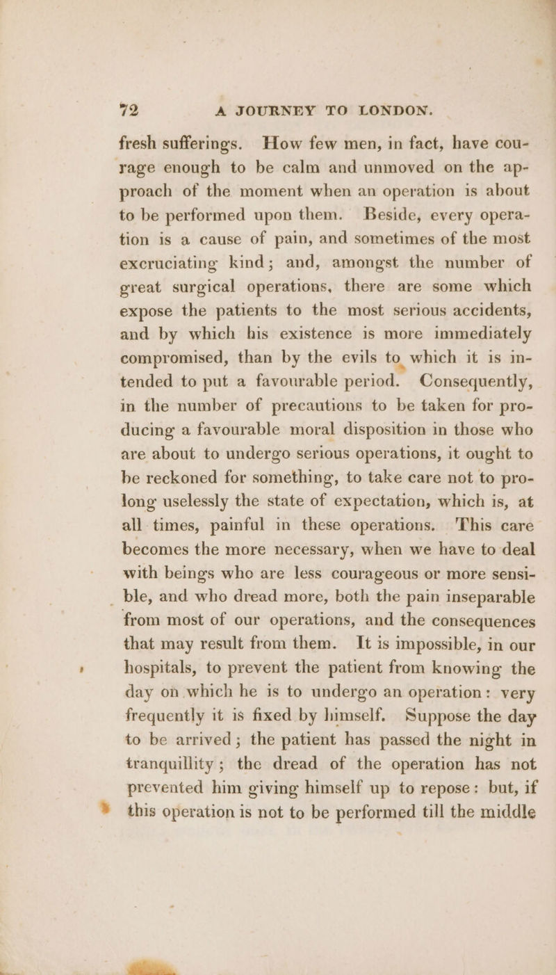 fresh sufferings. How few men, in fact, have cou- rage enough to be calm and unmoved on the ap- proach of the moment when an operation is about to be performed upon them. Beside, every opera- tion is a cause of pain, and sometimes of the most excruciating kind; and, amongst the number of great surgical operations, there are some which expose the patients to the most serious accidents, and by which his existence is more immediately compromised, than by the evils to which it is m- tended to put a favourable period. Consequently, in the number of precautions to be taken for pro- ducing a favourable moral disposition in those who are about to undergo serious operations, it ought to be reckoned for something, to take care not to pro- long uselessly the state of expectation, which is, at all times, painful in these operations. 'This care becomes the more necessary, when we have to deal with beings who are less courageous or more sensi- _ ble, and who dread more, both the pain inseparable from most of our operations, and the consequences that may result from them. It is impossible, in our hospitals, to prevent the patient from knowing the day on which he is to undergo an operation: very frequently it is fixed by himself. Suppose the day to be arrived; the patient has passed the night in tranquillity ; the dread of the operation has not prevented him giving himself up to repose: but, if * this operation is not to be performed till the middle