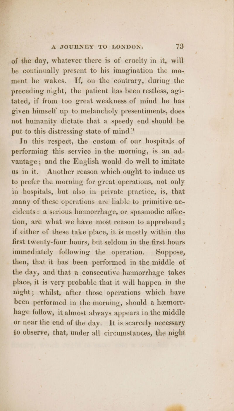 of the day, whatever there is of cruelty in it, will be continually present to his imagination the mo- ment he wakes. If, on the contrary, during the preceding night, the patient has been restless, agi- tated, if from too great weakness of mind he has given himself up to melancholy presentiments, does — not humanity dictate that a speedy end should be put to this distressing state of mind ? In this respect, the custom of our hospitals of performing this service in the morning, is an ad- vantage ; and the English would do well to imitate us in it. Another reason which ought to induce us to prefer the morning for great operations, not only in hospitals, but also in private practice, is, that many of these operations are liable to primitive ac- cidents: a serious hemorrhage, or spasmodic affec- tion, are what we have most reason to apprehend ; if either of these take place, it is mostly within the first twenty-four hours, but seldom in the first hours immediately following the operation. Suppose, then, that it has been performed in the middle of the day, and that a consecutive hemorrhage takes place, it is very probable that it will happen in the night; whilst, after those operations which have been performed in the morning, should a hemorr- hage follow, it almost always appears in the middle or near the end of the day. It is scarcely necessary to observe, that, under all circumstances, the night