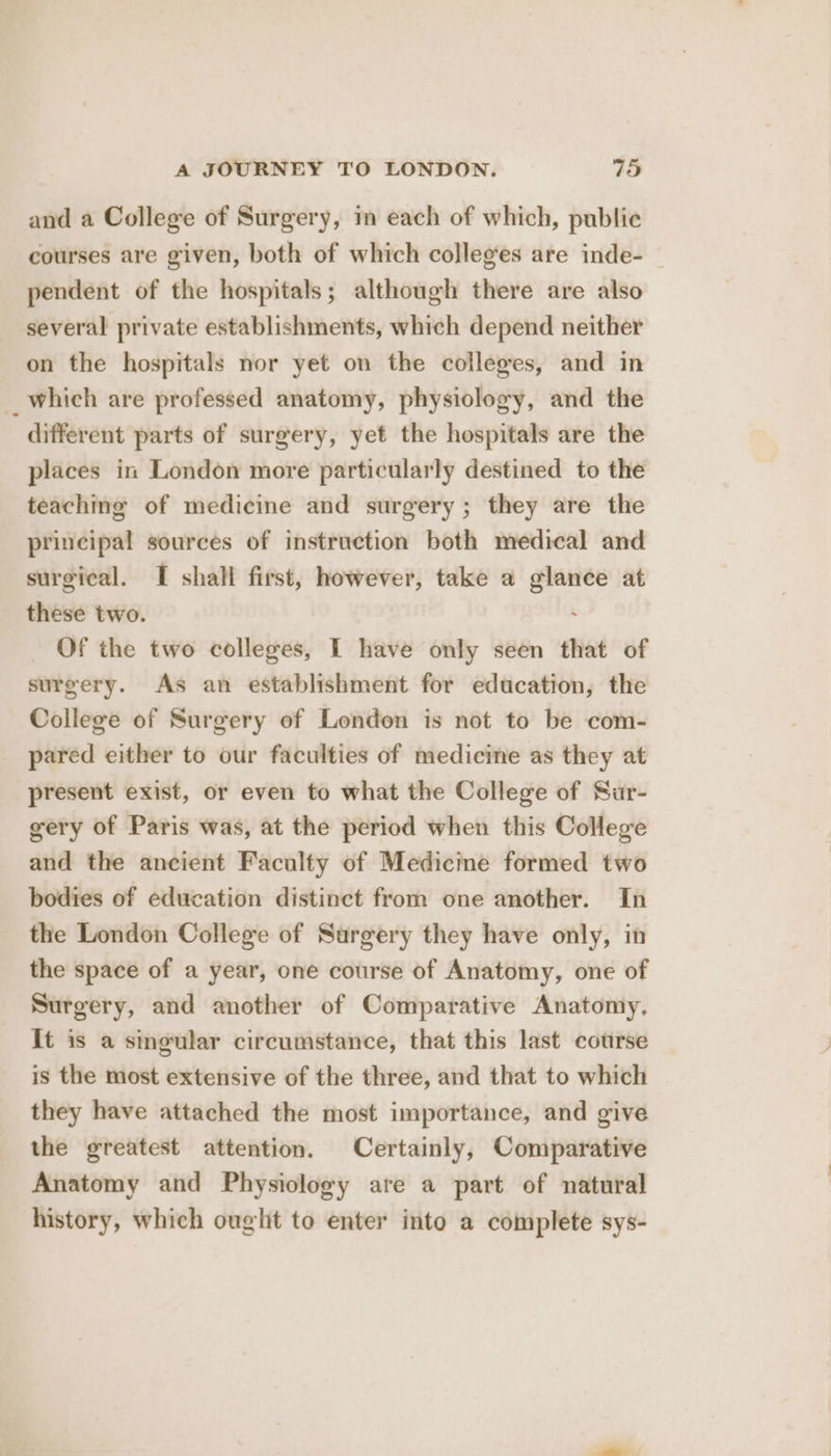 and a College of Surgery, in each of which, public courses are given, both of which colleges are inde- pendent of the hospitals; although there are also several private establishments, which depend neither on the hospitals nor yet on the colleges, and in _ which are professed anatomy, physiology, and the different parts of surgery, yet the hospitals are the places in London more particularly destined to the teaching of medicine and surgery; they are the principal sources of instruction both medical and surgical. I shall first, however, take a glance at these two. ; Of the two colleges, I have only seen that of surgery. As an establishment for education, the College of Surgery of London is not to be com- pared either to our faculties of medicine as they at present exist, or even to what the College of Sur- gery of Paris was, at the period when this College and the ancient Faculty of Medicme formed two bodies of education distinct from one another. In the London College of Surgery they have only, in the space of a year, one course of Anatomy, one of Surgery, and another of Comparative Anatomy, It is a singular circumstance, that this last course is the most extensive of the three, and that to which they have attached the most importance, and give the greatest attention. Certainly, Comparative Anatomy and Physiology are a part of natural history, which ought to enter into a complete sys-