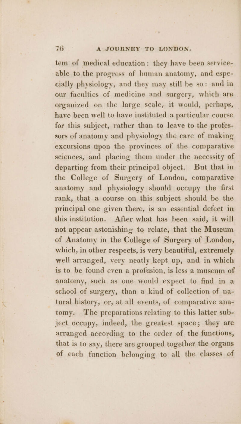 tem of medical education: they have been service- able to the progress of human anatomy, and espe- cially physiology, and they may still be so: and in our faculties of medicine and surgery, which are organized on the large scale, it would, perhaps, have been well to have instituted a particular course for this subject, rather than to leave to the profes- sors of anatomy and physiology the care of making excursions dpon the provinces of the comparative sciences, and placing them under the necessity of — departing from their principal object. But that in the College of Surgery of London, comparative anatomy and physiology should occupy the first rank, that a course on this subject should be the principal one given there, is an essential defect in this institution. After what has been said, it will not appear astonishing to relate, that the Museum of Anatomy in the College of Surgery of London, which, in other respects, is very beautiful, extremely well arranged, very neatly kept up, and in which is to be found even a profusion, is less a museum of anatomy, such as one would expect to find in a school of surgery, than a kind of collection of na- tural history, or, at all events, of comparative ana- tomy. ‘The preparations relating to this latter sub- ject occupy, indeed, the greatest space; they are arranged according to the order of the functions, that is to say, there are grouped together the organs of each function belonging to all the classes of