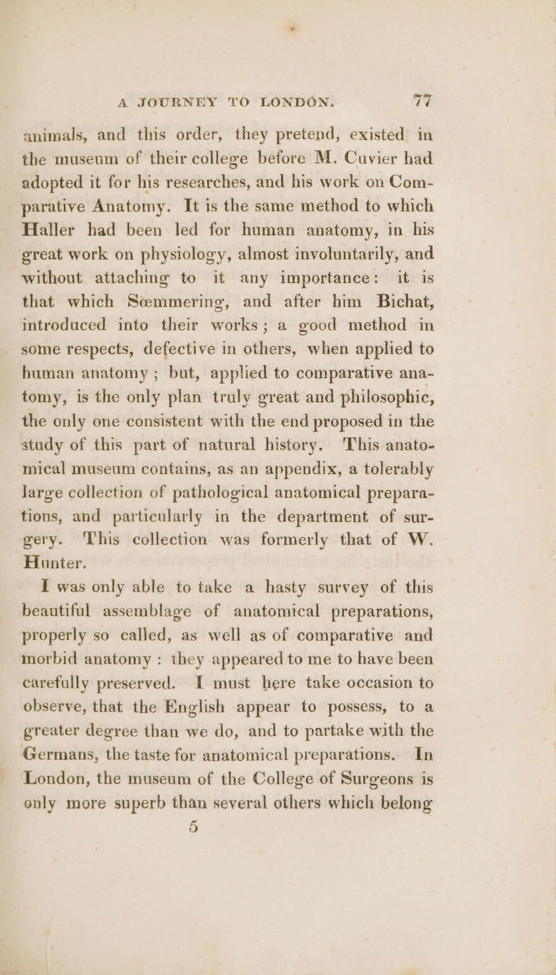 animals, and this order, they pretend, existed in the museum of their college before M. Cuvier had adopted it for his researches, and his work on Com- parative Anatomy. It is the same method to which Haller had been led for human anatomy, in his great work on physiology, almost involuntarily, and without attaching to it any importance: it is that which Scemmering, and after him Bichat, introduced into their works; a good method in some respects, defective in others, when applied to human anatomy ; but, applied to comparative ana- tomy, is the only plan truly great and philosophic, the only one consistent with the end proposed in the study of this part of natural history. This anato- mical museum contains, as an appendix, a tolerably Jarge collection of pathological anatomical prepara- tions, and particularly in the department of sur- gery. ‘This collection was formerly that of W. Hunter. | I was only able to take a hasty survey of this beautiful assemblage of anatomical preparations, properly so called, as well as of comparative and morbid anatomy : they appeared to me to have been carefully preserved. I must here take occasion to observe, that the English appear to possess, to a greater degree than we do, and to partake with the Germans, the taste for anatomical preparations.. In London, the museum of the College of Surgeons is only more superb than several others which belong 5