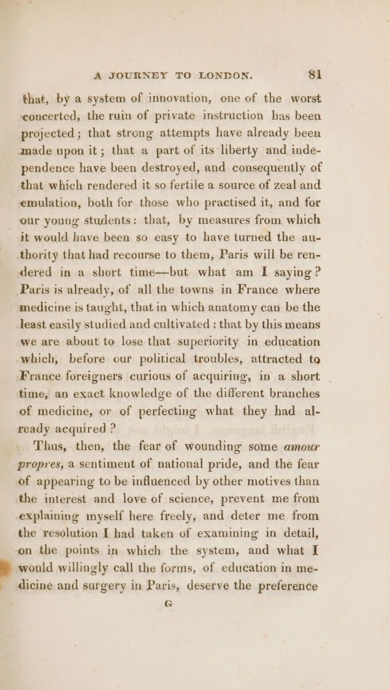 that, by a system of innovation, one of the worst concerted, the ruin of private instruction has been projected ; that strong attempts have already been pendence have been destroyed, and consequently of that which rendered it so fertile a source of zeal and emulation, both for those who practised it, and for 4 it would have been so easy to have turned the au- dered in a short time—but what am [I saying ? Paris is already, of all the towns in France where medicine is taught, that in which anatomy can be the least easily studied and cultivated : that by this means we are about to lose that superiority in education which, before our political troubles, attracted ta France foreigners curious of acquiring, in a short time, an exact knowledge of the different branches of medicine, or of perfecting what they had al- ready acquired ? Thus, then, the fear of wounding some amour propres, a sentiment of national pride, and the fear of appearing to be influenced by other motives than the resolution I had taken of examining in detail, would willingly call the forms, of education in me- dicine and surgery in Paris, deserve the preference G