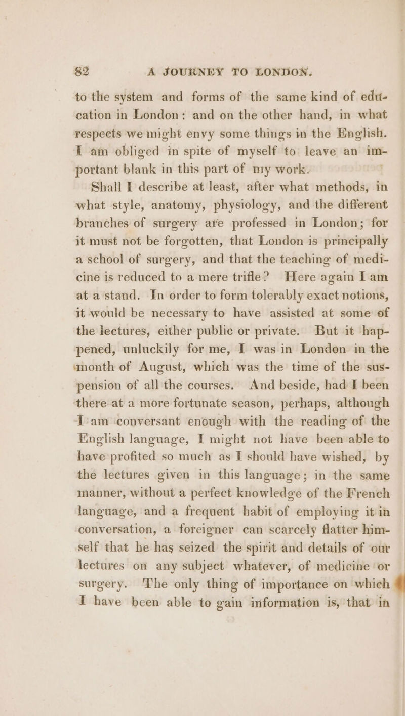 to the system and forms of the same kind of edu- cation in London: and on the other hand, in what respects we might envy some things in the English. 1 am obliged in spite of myself to leave an im- portant blank in this part of ny work. Shall I describe at least, after what methods, in what style, anatomy, physiology, and the different branches of surgery ate professed in London; for it must not be forgotten, that London is princ#pally a school of surgery, and that the teaching of medi- cine is reduced to a mere trifle? Here again Lam at a stand. In order to form tolerably exact notions, it would be necessary to have assisted at some of the lectures, either public or private. But it hap- pened, unluckily for me, IT was in London in the » month of August, which was the time of the sus- pension of all the courses. And beside, had I been there at a more fortunate season, perhaps, although Team conversant enough with the reading of the English language, I might not have been able to have profited so much as I should have wished, by the lectures given in this language; in the same manner, without a perfect knowledge of the French language, and a frequent habit of employing it in conversation, a foreigner can scarcely flatter him- self that he has seized the spirit and details of ‘our lectures on any subject whatever, of medicine or surgery. ‘The only thing of importance on which | I have been able to gain information is, that in —