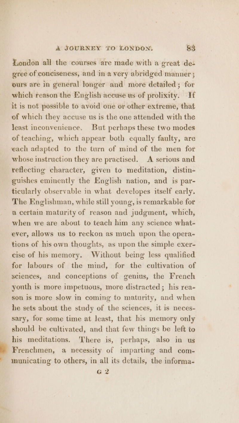 Zondon all the courses are made with a great de- gree of conciseness, and in a very abridged manner ; ours are in general longer and more detailed; for which reason the English accuse us of prolixity. If it is not possible to avoid one or other extreme, that of which they accuse us is the one attended with the least inconvenience. But perhaps these two modes of teaching, which appear both equally faulty, are each adapted to the turn of mind of the men for whose instruction they are practised. A serious and reflecting character, given to meditation, distin- guishes eminently the English nation, and is par- ticularly observable in what developes itself early. The Englishman, while still young, is remarkable for a certain maturity of reason and judgment, which, when we are about to teach him any science what- ever, allows us to reckon as much upon the opera- tions of his own thoughts, as upon the simple exer- cise of his memory. Without being less qualified for labours of the mind, for the cultivation of sciences, and conceptions of genius, the French youth is more impetuous, more distracted; his rea- son is more slow in coming to maturity, and when he sets about the study of the sciences, it is neces- sary, for some time at least, that his memory only should be cultivated, and that few things be left to his meditations. There is, perhaps, also in us Frenchmen, a necessity of imparting and com- municating to others, in all its details, the informa- G2