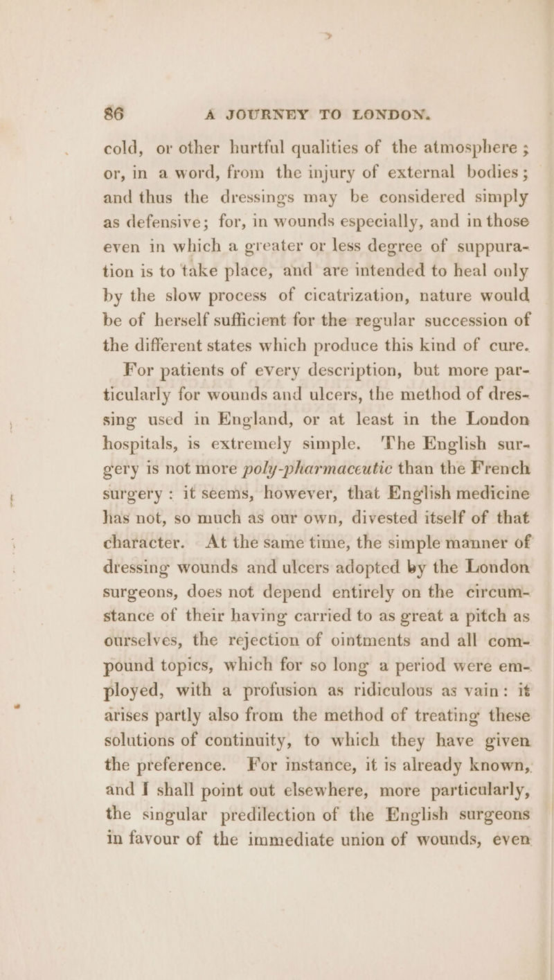 cold, or other hurtful qualities of the atmosphere ; or, in a word, from the injury of external bodies ; and thus the dressings may be considered simply as defensive; for, in wounds especially, and in those even in which a greater or less degree of suppura- tion is to take place, and are intended to heal only by the slow process of cicatrization, nature would be of herself sufficient for the regular succession of the different states which produce this kind of cure. For patients of every description, but more par- ticularly for wounds and ulcers, the method of dres- sing used in England, or at least in the London hospitals, is extremely simple. ‘The English sur- gery is not more poly-pharmaceutic than the French surgery : it seems, however, that English medicine has not, so much as our own, divested itself of that character. At the same time, the simple manner of dressing wounds and ulcers adopted by the London surgeons, does not depend entirely on the circum- stance of their having carried to as great a pitch as ourselves, the rejection of ointments and all com- pound topics, which for so long a period were em- ployed, with a profusion as ridiculous as vain: it arises partly also from the method of treating these solutions of continuity, to which they have given the preference. For instance, it is already known, and I shall point out elsewhere, more particularly, the singular predilection of the English surgeons in favour of the immediate union of wounds, even.