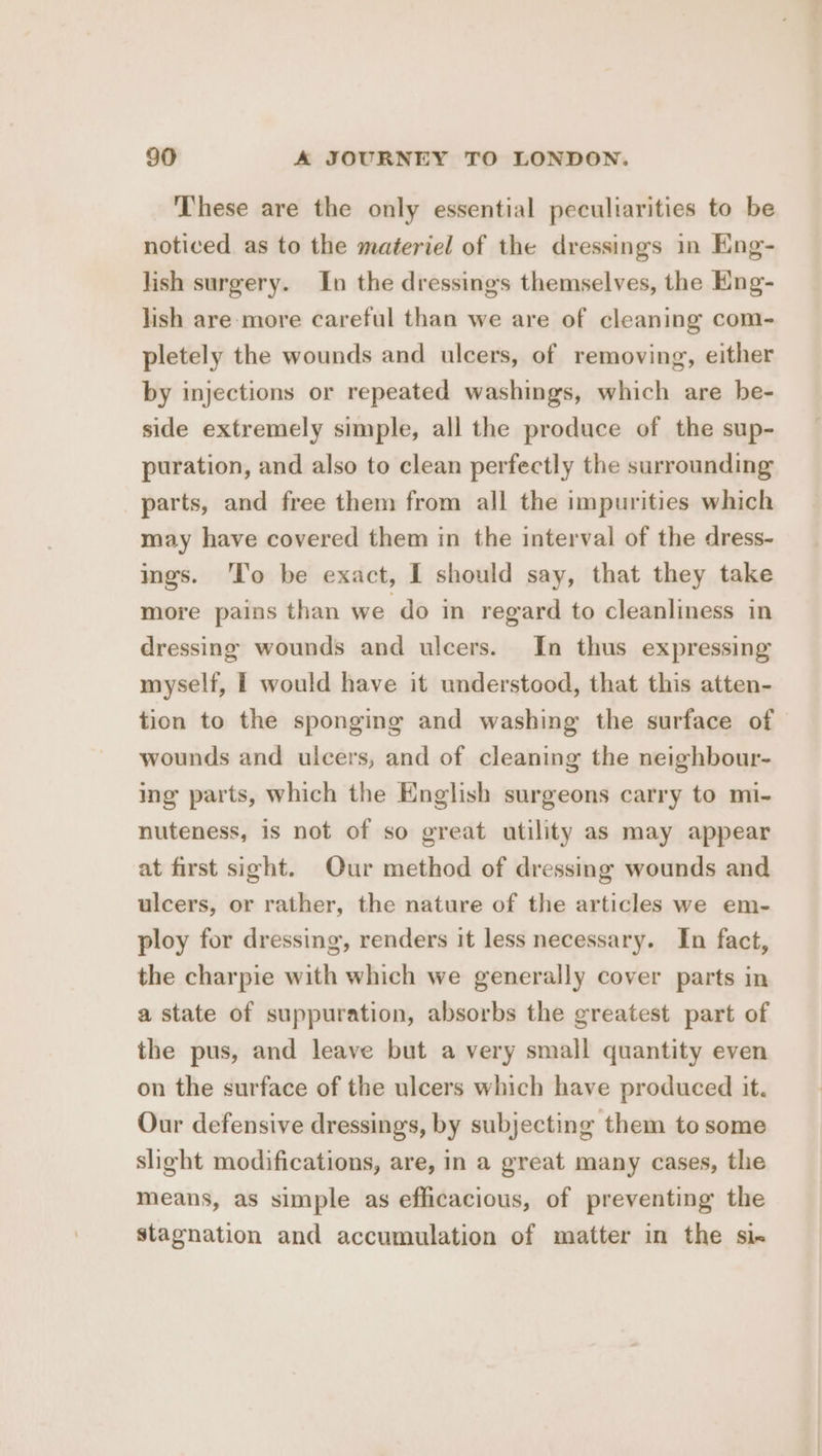 These are the only essential peculiarities to be noticed as to the materiel of the dressings in Eng- lish surgery. In the dressings themselves, the Eng- lish are-more careful than we are of cleaning com- pletely the wounds and ulcers, of removing, either by injections or repeated washings, which are be- side extremely simple, all the produce of the sup- puration, and also to clean perfectly the surrounding parts, and free them from all the impurities which may have covered them in the interval of the dress- ings. To be exact, I should say, that they take more pains than we do in regard to cleanliness in dressing wounds and ulcers. In thus expressing myself, | would have it understood, that this atten- tion to the sponging and washing the surface of wounds and ulcers, and of cleaning the neighbour- ing parts, which the English surgeons carry to mi- nuteness, is not of so great utility as may appear at first sight. Our method of dressing wounds and ulcers, or rather, the nature of the articles we em- ploy for dressing, renders it less necessary. In fact, the charpie with which we generally cover parts in a state of suppuration, absorbs the greatest part of the pus, and leave but a very small quantity even on the surface of the ulcers which have produced it. Our defensive dressings, by subjecting them to some slight modifications, are, in a great many cases, the means, as simple as efficacious, of preventing the stagnation and accumulation of matter in the six