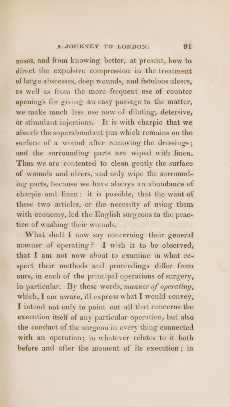 nuses, and from knowing better, at present, how to direct the expulsive compression in the treatment of large abscesses, deep wounds, and fistulous ulcers, as well as from the more frequent use of counter openings for giving an easy passage to the matter, we make much less use now of diluting, detersive, or stimulant injections. It is with charpie that we absorb the superabundant pus which remains on the surface of a wound after removing the dressings ; and the surrounding parts are wiped with linen. Thus we are contented to clean gently the surface of wounds and ulcers, and only wipe the surround- ing parts, because we have always an abundance of charpie and linen: it is possible, that the want of these two articles, or the necessity of using them with economy, led the English surgeons to the prac tice of washing their wounds. What shall I now say concerning their general manner of operating? I wish it to be observed, that [ am not now about to examine in what re- spect their methods and proceedings differ from ours, in each of the principal operations of surgery, in particular. By these words, manner of operating, which, Lam aware, ill express what I would convey, I intend not only to point out all that concerns the execution itself of any particular operation, but also the conduct of the surgeon in every thing connected with an operation; in whatever relates to it both before and after the moment of its execution; in