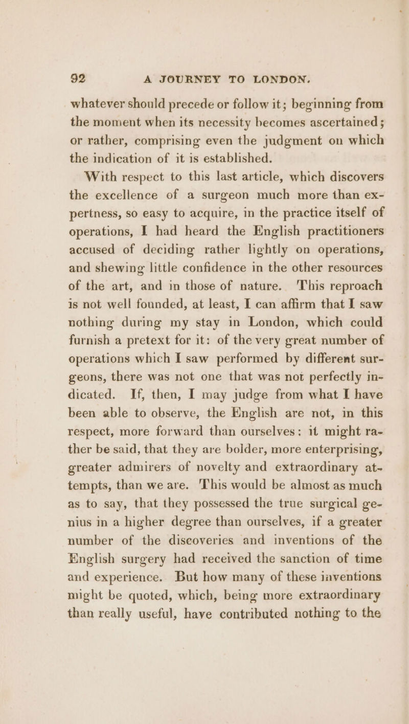 whatever should precede or follow it; beginning from the moment when its necessity hecomes ascertained ; or rather, comprising even the judgment on which the indication of it is established. With respect to this last article, which discovers the excellence of a surgeon much more than ex- pertness, so easy to acquire, in the practice itself of operations, I had heard the English practitioners accused of deciding rather lightly on operations, and shewing little confidence in the other resources of the art, and im those of nature. This reproach is not well founded, at least, I can affirm that I saw nothing during my stay in London, which could furnish a pretext for it: of the very great number of operations which I saw performed by different sur- geons, there was not one that was not perfectly in- dicated. If, then, I may judge from what I have been able to observe, the English are not, in this respect, more forward than ourselves: it might ra- ther be said, that they are bolder, more enterprising, greater admirers of novelty and extraordinary at- tempts, than we are. This would be almost as much as to say, that they possessed the true surgical ge- nius in a higher degree than ourselves, if a greater number of the discoveries and inventions of the English surgery had received the sanction of time and experience. But how many of these inventions might be quoted, which, being more extraordinary than really useful, have contributed nothing to the
