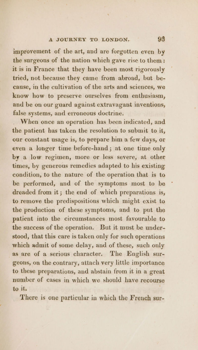 improvement of the art, and are forgotten even by the surgeons of the nation which gave rise to them: it is in France that they have been most rigorously tried, not because they came from abroad, but be- cause, in the cultivation of the arts and sciences, we know how to preserve ourselves from enthusiasm, and be on our guard against extravagant inventions, false systems, and erroneous doctrine. When once an operation has been indicated, and the patient has taken the resolution to submit to it, our constant usage is, to prepare him a few days, or even a longer time before-hand ; at one time only by a low regimen, more or less severe, at other times, by generous remedies adapted to his existing condition, to the nature of the operation that is to be performed, and of the symptoms most to be dreaded from it; the end of which preparations is, to remove the predispositions which might exist to the production of these symptoms, and to put the patient into the circumstances most favourable to the success of the operation. But it must be under- stood, that this care is taken only for such operations which admit of some delay, and of these, such only as are of a serious character. ‘The English sur- geons, on the contrary, attach very little importance to these preparations, and abstain from it in a great number of cases in which we should have recourse to it. There is one particular in which the French sur-