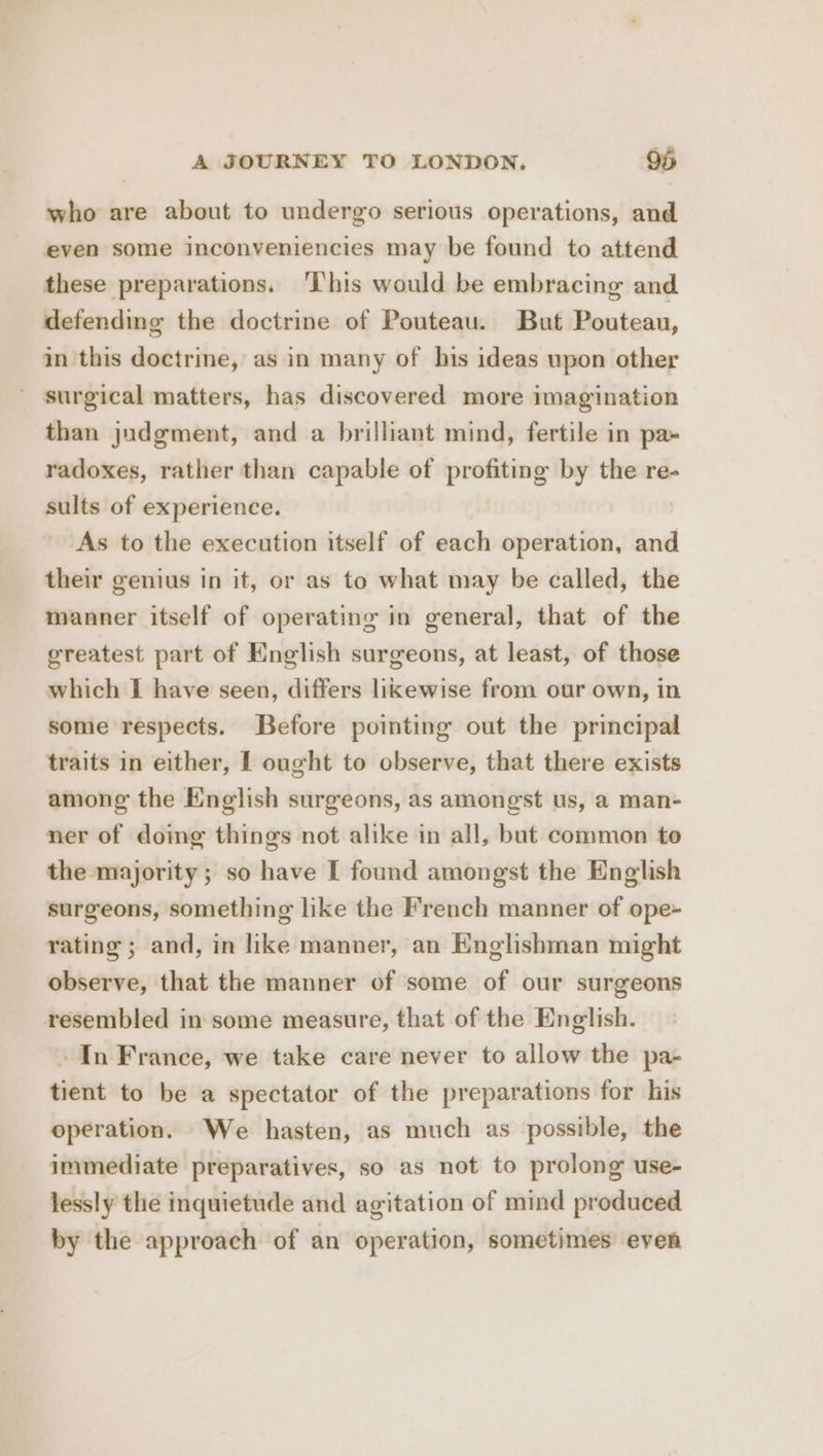who are about to undergo serious operations, and even some inconveniencies may be found to attend these preparations. This would be embracing and defending the doctrine of Pouteau. But Pouteau, in this doctrine, as in many of his ideas upon other - surgical matters, has discovered more imagination than judgment, and a brilliant mind, fertile in pa» radoxes, rather than capable of profiting by the re- sults of experience. As to the execution itself of each operation, and their genius in it, or as to what may be called, the manner itself of operating in general, that of the greatest part of English surgeons, at least, of those which | have seen, differs likewise from our own, in some respects. Before pointing out the principal traits in either, I ought to observe, that there exists among the English surgeons, as amongst us, a man- ner of doimg things not alike in all, but common to the majority ; so have I found amongst the English surgeons, something like the French manner of ope- rating ; and, in like manner, an Englishman might observe, that the manner of some of our surgeons resembled in some measure, that of the English. In France, we take care never to allow the pa- tient to be a spectator of the preparations for his operation. We hasten, as much as possible, the immediate preparatives, so as not to prolong use- lessly the inquietude and agitation of mind produced by the approach of an operation, sometimes even