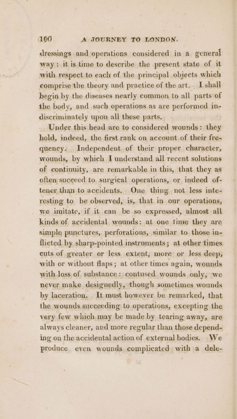 dressings and operations considered in a general way: it is time to describe the present state of it with respect to each of the principal objects which comprise the theory and practice of the art. I shall begin by the diseases nearly common to all parts of the body, and such operations as are performed in- discriminately upon all these parts. Under this head are to considered wounds: they hold, indeed, the first rank on account.of their fre- quency. Independent of their proper character, wounds, by which I understand all recent solutions of continuity, are remarkable in this, that they as often succeed to surgical operations, or indeed of- tener than to aceidents. One thing not less inte- resting to be observed, is, that in our operations, we imitate, if it can be.so expressed, almost alk kinds of accidental wounds: at one time they are simple punctures, perforations, similar to those in- flicted. by sharp-pointed instruments; at other times cuts of greater or less extent, more or less deep, with or without flaps; at other times again, wounds with loss of, substance: .contused wounds only, we never make designedly, though sometimes wounds by laceration. It must however be remarked, that the wounds succeeding to operations, excepting the very few which. may be made by tearing away, are always cleaner, and more regular than those depend- ing on the accidental action of external bodies. We produce. even wounds complicated with a dele- /
