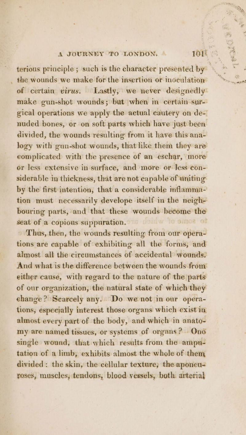 — the wounds we make for the insertion or inoculation of certain virus. Lastly, we never designedly: make gun-shot wounds; but when im certain sur-- gical operations we apply the actual cautery on de-’ nuded bones, or on soft parts which have just been divided, the wounds resulting from it have this ana- logy with gun-shot wounds, that like them they are eomplicated with the presence of an eschar, more or less extensive in surface, and more or. less con- siderable in thickness, that are not capable of uniting by the first intention, that a considerable mflamma- tion must necessarily develope itself in the neigh- bouring parts, and that these wounds become the seat of a copious suppuration. | Thus, then, the wounds resulting from our idee tions are capable of exhibiting all the forms, and almost all the circumstances of accidental’ wounds, And what is the difference between the wounds from either cause, with regard to the nature of the parts of our organization, the natural state of which they change ? Scarcely any. Do we not in our opera- tions, especially interest those organs which exist in almost every part of the body, and which in anato-= my are named tissues, or systems of organs? One single wound, that which results from the ampu- tation of a limb, exhibits almost the whole of them divided: the skin, the cellular texture; the aponen- roses, muscles, tendons, blood vessels, both arterial a,