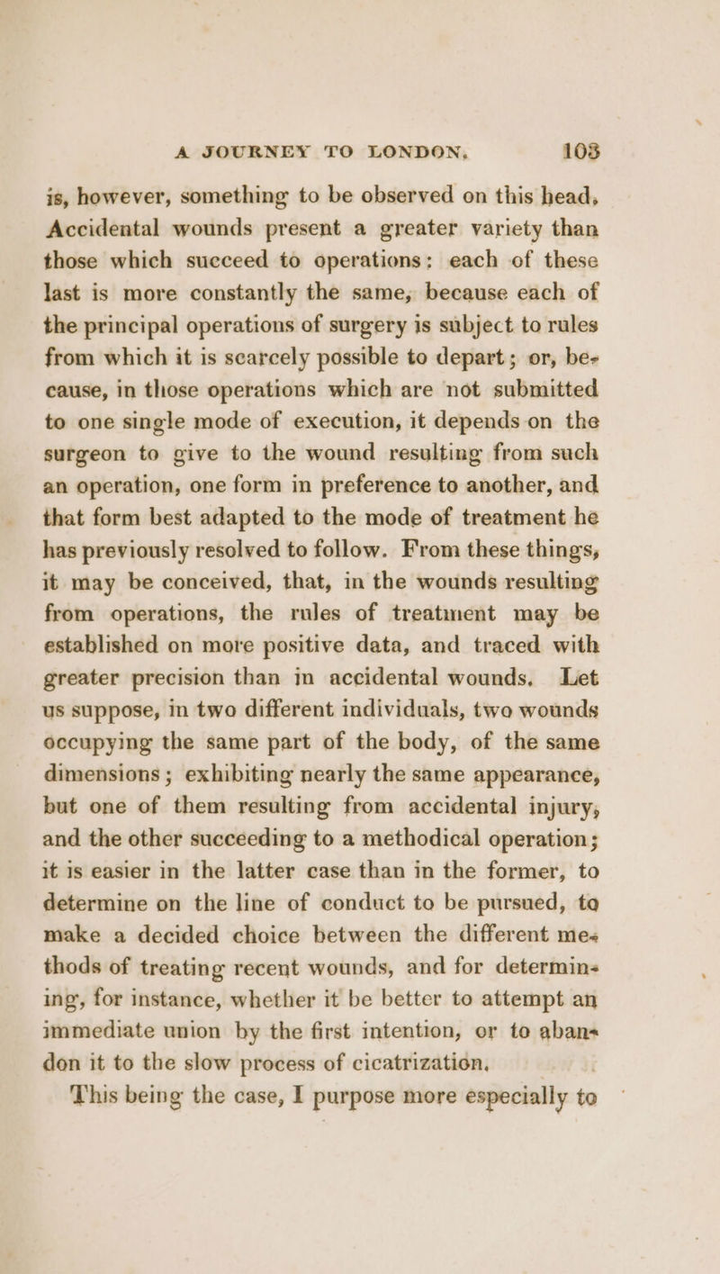 is, however, something to be observed on this head, Accidental wounds present a greater variety than those which succeed to operations; each of these last is more constantly the same, because each of the principal operations of surgery is subject to rules from which it is scarcely possible to depart; or, be- cause, in those operations which are not submitted to one single mode of execution, it depends on the surgeon to give to the wound resulting from such an operation, one form in preference to another, and that form best adapted to the mode of treatment he has previously resolved to follow. From these things, it may be conceived, that, in the wounds resulting from operations, the rules of treatment may be established on more positive data, and traced with greater precision than in accidental wounds, Let us suppose, in two different individuals, two wounds occupying the same part of the body, of the same dimensions ; exhibiting nearly the same appearance, but one of them resulting from accidental injury, and the other succeeding to a methodical operation; it is easier in the latter case than in the former, to determine on the line of conduct to be pursued, to make a decided choice between the different me thods of treating recent wounds, and for determin ing, for instance, whether it be better to attempt an immediate union by the first intention, or to aban don it to the slow process of cicatrization. This being the case, I purpose more especially to