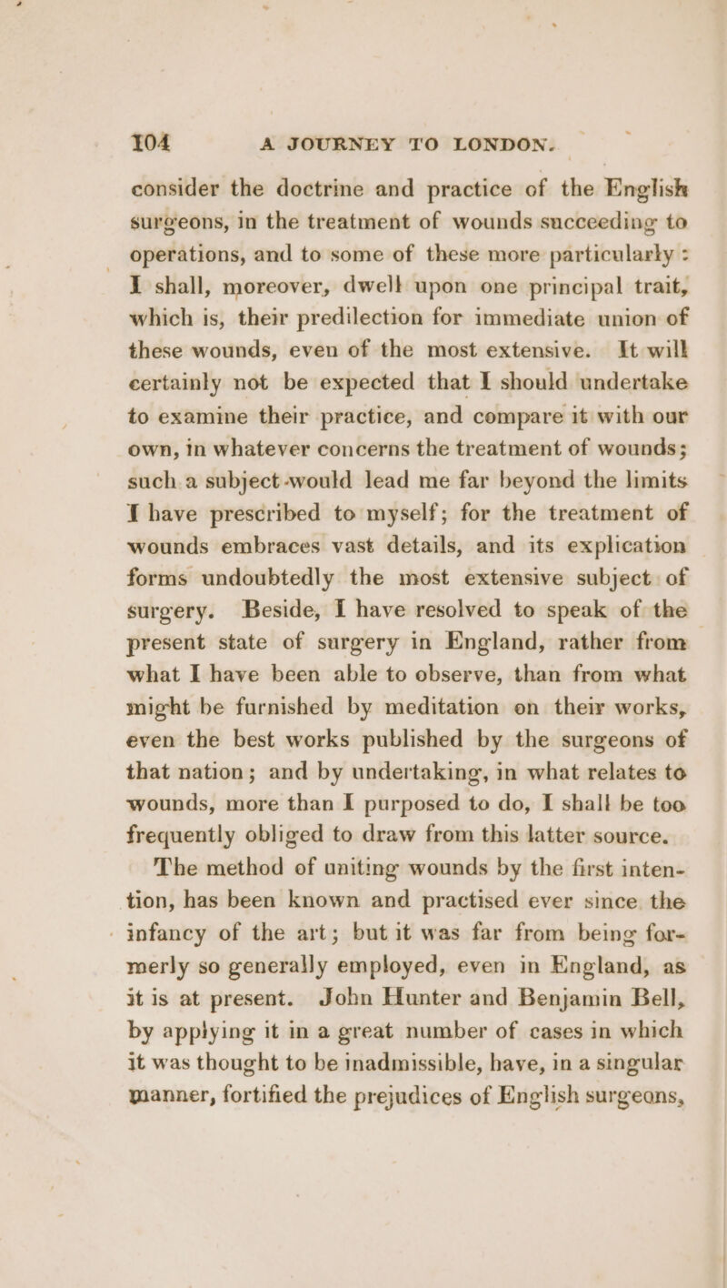 consider the doctrine and practice of the English surgeons, in the treatment of wounds succeeding to operations, and to some of these more particularty : I shall, moreover, dwelt upon one principal trait, which is, their predilection for immediate union of these wounds, even of the most extensive. It will certainly not be expected that I should undertake to examine their practice, and compare it with our own, in whatever concerns the treatment of wounds; such a subject -would lead me far beyond the limits J have prescribed to myself; for the treatment of wounds embraces vast details, and its explication — forms undoubtedly the most extensive subject. of surgery. Beside, I have resolved to speak of the present state of surgery in England, rather from what I have been able to observe, than from what might be furnished by meditation on their works, even the best works published by the surgeons of that nation; and by undertaking, in what relates to wounds, more than I purposed to do, I shall be too frequently obliged to draw from this latter source. The method of uniting wounds by the first inten- tion, has been known and practised ever since. the infancy of the art; but it was far from being for- merly so generally employed, even in England, as it is at present. John Hunter and Benjamin Bell, by applying it in a great number of cases in which it was thought to be inadmissible, have, in a singular manner, fortified the prejudices of English surgeans,