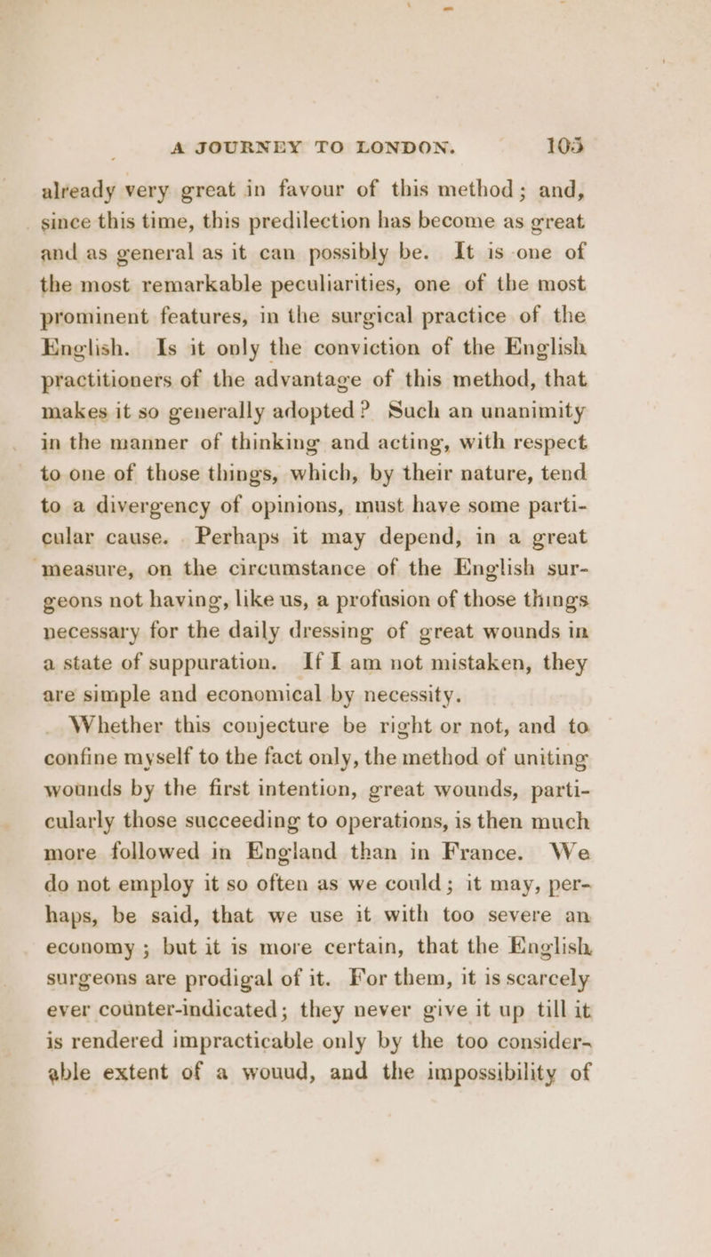 already very great in favour of this method; and, _ since this time, this predilection has become as great and as general as it can possibly be. It is one of the most remarkable peculiarities, one of the most prominent features, in the surgical practice of the English. Is it only the conviction of the English practitioners of the advantage of this method, that makes it so generally adopted ? Such an unanimity in the manner of thinking and acting, with respect to one of those things, which, by their nature, tend to a divergency of opinions, must have some parti- cular cause. Perhaps it may depend, in a great “measure, on the circumstance of the English sur- geons not having, like us, a profusion of those things necessary for the daily dressing of great wounds in a state of suppuration. If I am not mistaken, they are simple and economical by necessity. Whether this conjecture be right or not, and to confine myself to the fact only, the method of uniting wounds by the first intention, great wounds, parti- cularly those succeeding to operations, is then much more followed in England than in France. We do not employ it so often as we could; it may, per- haps, be said, that we use it with too severe an economy ; but it is more certain, that the English surgeons are prodigal of it. For them, it is scarcely ever counter-indicated; they never give it up till it is rendered impracticable only by the too consider- able extent of a wouud, and the impossibility of