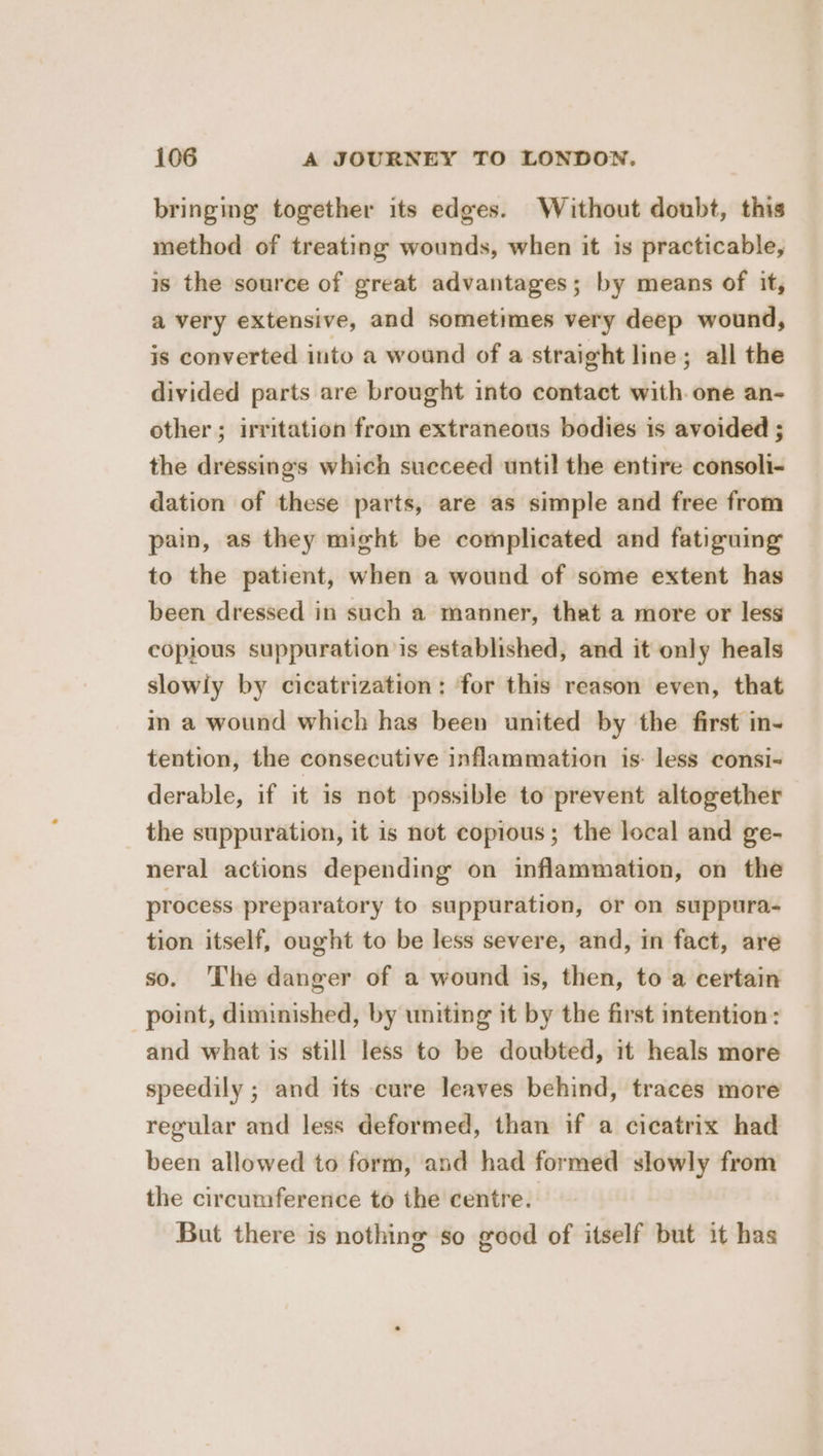 bringing together its edges. Without doubt, this method of treating wounds, when it is practicable, is the source of great advantages; by means of it, a very extensive, and sometimes very deep wound, is converted into a wound of a straight line; all the divided parts are brought into contact with. one an- other; irritation from extraneous bodies is avoided ; the dressings which succeed until the entire consoli- dation of these parts, are as simple and free from pain, as they might be complicated and fatiguing to the patient, when a wound of some extent has been dressed in such a manner, that a more or less copious suppuration is established, and it only heals slowiy by cicatrization: for this reason even, that in a wound which has been united by the first in- tention, the consecutive inflammation is- less consi- derable, if it is not possible to prevent altogether the suppuration, it is not copious; the local and ge- neral actions depending on inflammation, on the process preparatory to suppuration, or on suppura- tion itself, ought to be less severe, and, in fact, are so. 'The danger of a wound is, then, to a certain point, diminished, by uniting it by the first intention: and what is still less to be doubted, it heals more speedily ; and its cure leaves behind, traces more regular and less deformed, than if a cicatrix had been allowed to form, and had formed slowly from the circumference to the centre. But there is nothing so good of itself but it has
