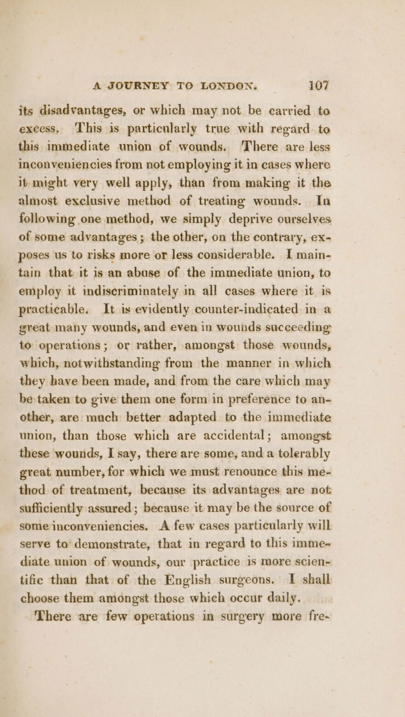 its disadvantages, or which may not be carried to excess. This is particularly true with regard to this immediate union of wounds. There are less inconveniencies from not employing it in cases where it might very well apply, than from making it the almost exclusive method of treating wounds. In following one method, we simply deprive ourselves of some advantages ; the other, on the contrary, ex- poses us to risks more or less considerable. I main- tain that it is an abuse of the immediate union, to employ it indiscriminately in all cases where it is practicable. It is evidently counter-indicated in a great many wounds, and even in wounds succeeding to operations; or rather, amongst those wounds, which, notwithstanding from the manner in which they have been made, and from the care which may be taken to give them one form in preference to an- other, are much better adapted to the immediate union, than those which are accidental; amongst these wounds, I say, there are some, and a tolerably great number, for which we must renounce this me- thod of treatment, because its advantages are not sufficiently assured ; because it may be the source of some inconveniencies. A few cases particularly will serve to demonstrate, that in regard to this imme- diate union of wounds, our practice 1s more scien- tific than that of the English surgeons. I shall choose them amongst those which occur daily. There are few operations in surgery more fre-