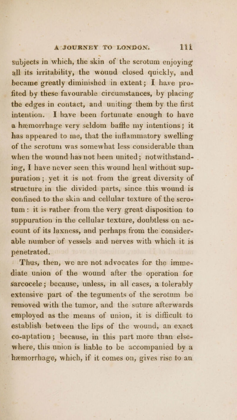 subjects in which, the skin of the scrotum enjoying all its irritability, the wound closed quickly, and became greatly diminished in extent; I have pro- _ fited by these favourable circumstances, by placing the edges in contact, and uniting them by the first intention. I have been fortunate enough to have a hemorrhage very seldom baffle my intentions; it has appeared to me, that the inflammatory swelling of the scrotum was somewhat less considerable than when the wound has not been united; notwithstand- ing, I have never seen this wound heal without sup- puration ; yet it is not from the great diversity of structure in the divided parts, since this wound is confined to the skin and cellular texture of the scro- tum: it is rather from the very great disposition to suppuration in the cellular texture, doubtless on ac- eount of its laxness, and perhaps from the consider- able number of vessels and nerves with which it is penetrated. - Thus, then, we are not advocates for the imme- diate union of the wound after the operation for sarcocele ; because, unless, in all cases, a tolerably extensive part of the teguments of the scrotum be removed with the tumor, and the suture afterwards employed as the means of union, it is difficult to establish between the lips of the wound, an exact co-aptation; because, in this part more than else- where, this union is liable to be accompanied by a hemorrhage, which, if it comes on, gives rise to an