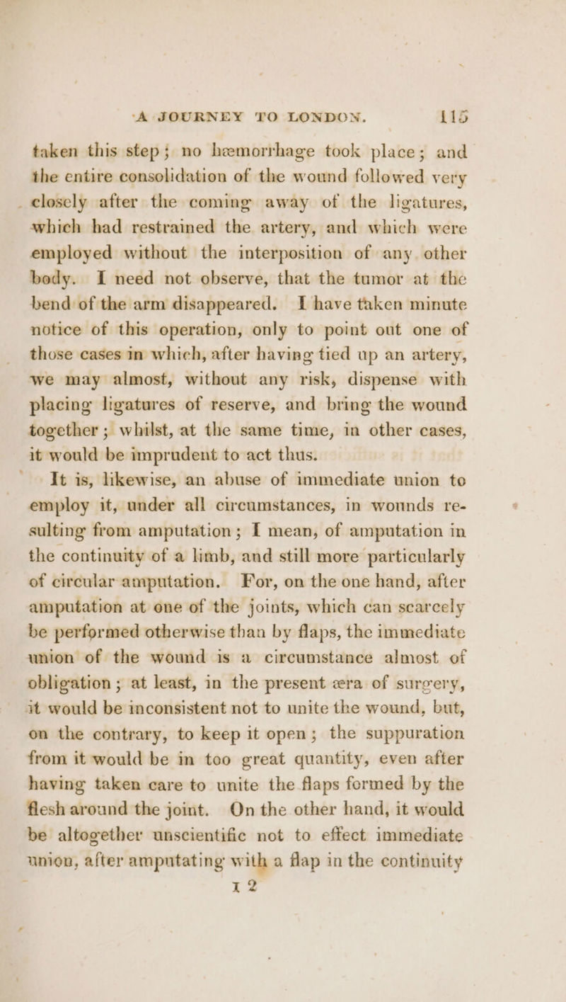 taken this step; no hemorrhage took place; and the entire consolidation of the wound followed very _ closely after the coming away of the ligatures, which had restrained the artery, and which were employed without the interposition of any. other body. I need not observe, that the tamor at the bend of the arm disappeared. I have taken minute notice of this operation, only to point out one of those cases in which, after having tied up an artery, we may almost, without any risk, dispense with placing ligatures of reserve, and bring the wound together ; whilst, at the same time, in other cases, it would be imprudent to act thus. It is, likewise, an abuse of immediate union to employ it, under all circumstances, in wonnds re- sulting from amputation; I mean, of amputation in the continuity of a limb, and still more particularly of circular amputation. For, on the one hand, after amputation at one of the joints, which can scarcely be performed otherwise than by flaps, the immediate union of the wound is a circumstance almost of obligation ; at least, in the present era of surgery, at would be inconsistent not to unite the wound, but, on the contrary, to keep it open; the suppuration from it would be in too great quantity, even after having taken care to unite the flaps formed by the flesh around the joint. On the other hand, it would be altogether unscientific not to effect immediate union, after amputating with a flap in the continuity : 12
