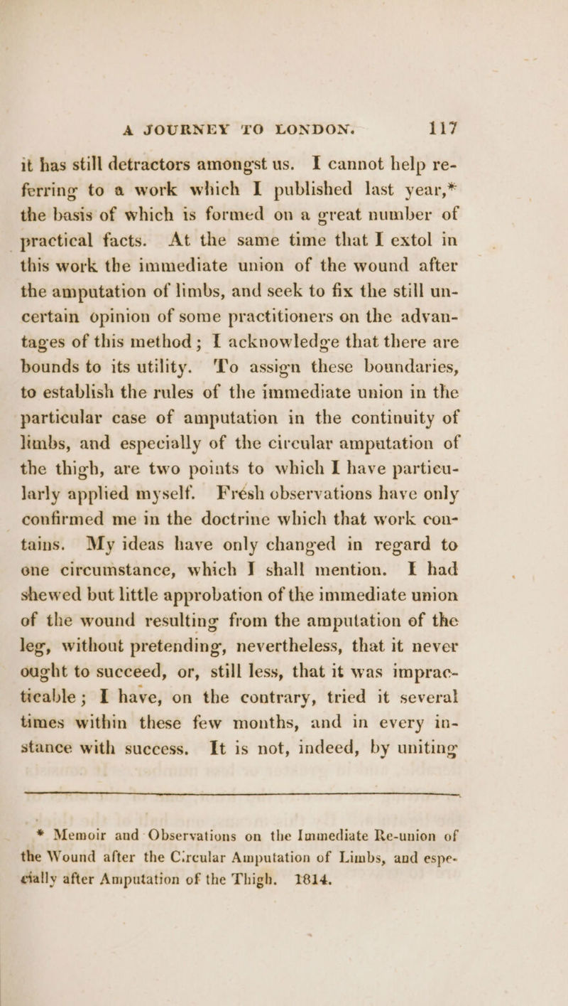 it has still detractors amongst us. I cannot help re- ferring to a work which I published last year,* the basis of which is formed on a great number of practical facts. At the same time that I extol in this work the immediate union of the wound after the amputation of limbs, and seek to fix the still un- certain opinion of some practitioners on the advan- tages of this method; I acknowledge that there are bounds to its utility. ‘To assign these boundaries, to establish the rules of the immediate union in the particular case of amputation in the continuity of limbs, and especially of the circular amputation of the thigh, are two points to which I have particu- larly applied myself. Fresh observations have only confirmed me in the doctrine which that work con- tains. My ideas have only changed in regard to ene circumstance, which J shall mention. I had shewed but little approbation of the immediate union of the wound resulting from the amputation of the leg, without pretending, nevertheless, that it never ought to succeed, or, still less, that it was imprac- ticable ; I have, on the contrary, tried it several times within these few months, and in every in- stance with success. It is not, indeed, by uniting * Memoir and Observations on the Immediate Re-union of the Wound after the Circular Amputation of Limbs, and espe- cially after Amputation of the Thigh. 1814.