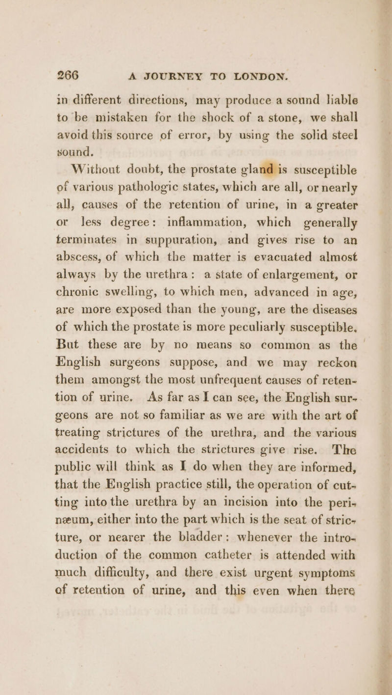 in different directions, may produce a sound liable to be mistaken for the shock of a stone, we shall avoid this source of error, by using the solid steel sound. Without doubt, the prostate gland is susceptible of various pathologic states, which are all, or nearly all, causes of the retention of urine, in a greater or less degree: inflammation, which generally terminates in suppuration, and gives rise to an abscess, of which the matter is evacuated almost always by the urethra: a state of enlargement, or chronic swellmg, to which men, advanced in age, are more exposed than the young, are the diseases of which the prostate is more peculiarly susceptible, English surgeons suppose, and we may reckon them amongst the most unfrequent causes of reten- tion of urine. As far asI can see, the English sur- geons are not so familiar as we are with the art of treating strictures of the urethra, and the various accidents to which the strictures give rise. The public will think as I do when they are informed, that the English practice still, the operation of cut- ting into the urethra by an incision into the peri- neum, either into the part which is the seat of stric- ture, or nearer the bladder: whenever the intro- duction of the common catheter is attended with much difficulty, and there exist urgent symptoms of retention of urine, and this even when there