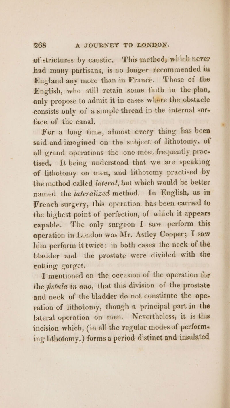 of strictures by caustic. This method; which never had many partisans, is no longer recommended im England any more than in France. Those of the English, who still retain some faith in the plan, only propose to admit it in cases where the obstacle consists only of a simple thread in the internal sur- face of the canal. For a long time, almost every thing has been said and imagined on the subject of lithotomy, of all grand operations the one most frequently prac- tised, It being understood that we are speaking of lithotomy on men, and lithotomy practised by the method called lateral, but which would be better named the lateralized method, In English, as in French surgery, this operation has been carried to the highest point of perfection, of which it appears capable. The only surgeon I saw perform this operation in London was Mr. Astley Cooper; I saw him perform it twice: in both cases the neck of the bladder and the prostate were divided with the cutting gorget. J mentioned on the oceasion of the operation for the fistula in ano, that this division of the prostate and neck of the bladder do not constitute the ope. ration of lithotomy, though a principal part in the lateral operation on men. Nevertheless, it is this incision which, (in all the regular modes of perform- ing lithotomy,) forms a period distinct and insulated
