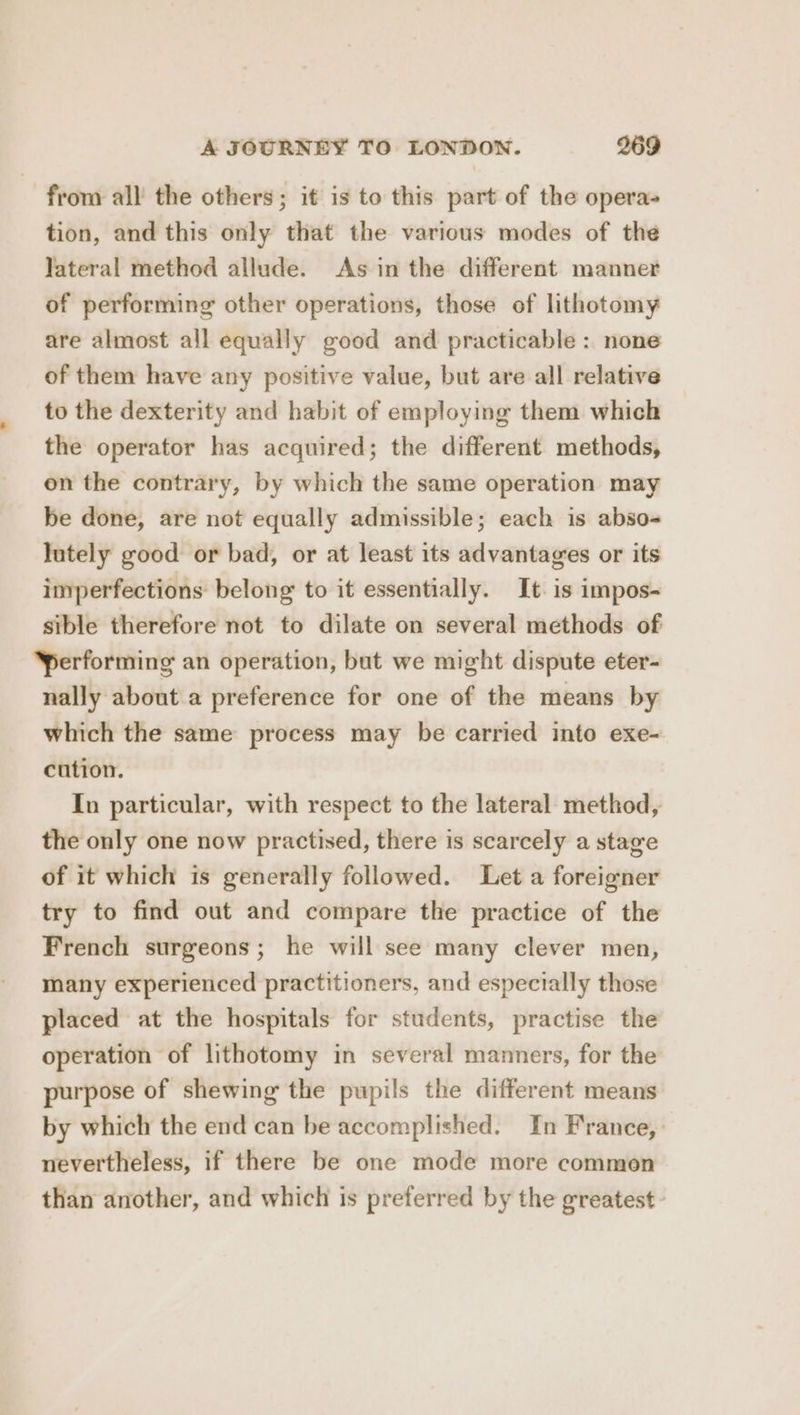 from all the others; it is to this part of the opera- tion, and this only that the various modes of the Jateral method allude. As in the different manner of performing other operations, those of lithotomy are almost all equally good and practicable : none of them have any positive value, but are all relative to the dexterity and habit of employing them which the operator has acquired; the different methods, on the contrary, by which the same operation may be done, are not equally admissible; each is abso- lutely good or bad, or at least its advantages or its imperfections belong to it essentially. It. is impos- sible therefore not to dilate on several methods of performing an operation, but we might dispute eter- nally about a preference for one of the means by which the same process may be carried into exe- cution. In particular, with respect to the lateral method, the only one now practised, there is scarcely a stage of it which is generally followed. Let a foreigner try to find out and compare the practice of the French surgeons; he will see many clever men, many experienced practitioners, and especially those placed at the hospitals for students, practise the operation of lithotomy in several mamners, for the purpose of shewing the pupils the different means by which the end can be accomplished. In France, nevertheless, if there be one mode more common than another, and which is preferred by the greatest -