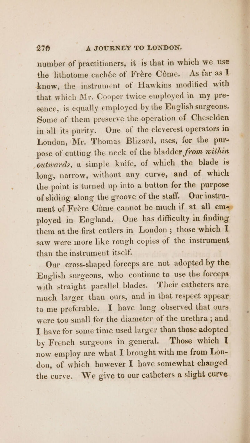 number of practitioners, it is that in which we use the lithotome cachée of Frére Céme. As far as I know, the instrument of Hawkins modified with that which Mr. Cooper twice employed in my pre- sence, is equally employed by the English surgeons. Some of them preserve the operation of Cheselden in all its purity. One of the cleverest operators in London, Mr. Thomas Blizard, uses, for the pure pose of cutting the neck of the bladder from within outwards, a simple knife, of which the blade is long, narrow, without any curve, and of which the point is turned up into a button for the purpose of sliding along the groove of the staff. Our instru- ployed in England. One has difficulty in finding them at the first cutlers in London; those which I saw were more like rough copies of the instrument than the instrument itself. Our cross-shaped forceps are not adopted by the English surgeons, who continue to use the forceps with straight parallel blades. ‘Their catheters are much larger than ours, and in that respect appear to me preferable. I have long observed that ours were too small for the diameter of the urethra ; and I have for some time used larger than those adopted by French surgeons in general. Those which L now employ are what I brought with me from Lon- don, of which however I have somewhat changed the curve. We give to our catheters a slight curve