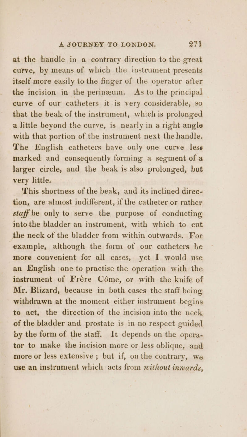 at the handle in a contrary direction to the great curve, by means of which the instrument presents itself more easily to the finger of the operator after the incision in the perineum. As to the principal — curve of our catheters it is very considerable, so that the beak of the instrument, which is prolonged a little beyond the curve, is nearly in a right angle with that portion of the instrument next the handle. The English catheters have only one curve less marked and consequently forming a segment of a larger circle, and the beak is also prolonged, but very little. This shortness of the beak, and its inclined direc- tion, are almost indifferent, if the catheter or rather staff be only to serve the purpose of conducting into the bladder an instrument, with which to cut the neck of the bladder from within outwards. For example, although the form of our catheters be more convenient for all cases, yet I would use an English one to practise the operation with the instrument of Frére Céme, or with the knife of Mr. Blizard, because in both cases the staff being withdrawn at the moment either instrument begins to act, the direction of the incision into the neck of the bladder and prostate is in no respect guided by the form of the staff. It depends on the opera- tor to make the incision more or less oblique, and more or less extensive ; but if, on the contrary, we use an instrument which acts from without inwards,