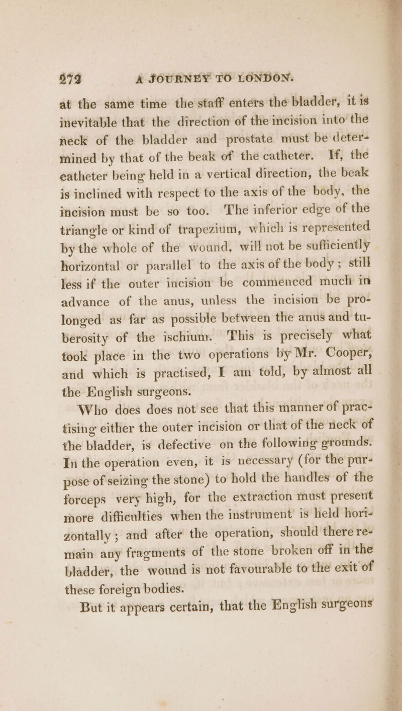 at the same time the staff enters the bladder, it is inevitable that the direction of the incision into’ the neck of the bladder and prostate must be deter- mined by that of the beak of the catheter. If, the eatheter being held in a vertical direction, the beak is inclined with respect to the axis of the body, the incision must be so too. The inferior edge of the triangle or kind of trapezium, which is represented by the whole of the wound, will not be sufficiently horizontal or parallel to the axis of the body; still Jess if the outer incision be commenced much in advance of the anus, unless the incision be pro- longed as far as possible between the anus and tu- berosity of the ischium. This is precisely what took place in the two operations by Mr. Cooper, and which is practised, IE am told, by almost all the English surgeons. Who does does not see that this manner of prac- tising either the outer incision or that of the neck of the bladder, is defective on the following grounds. In the operation even, it is necessary (for the pur- pose of seizing the stone) to hold the handles of the forceps very high, for the extraction must present more difficulties when the instrument’ is held hori- gontally ; and after the operation, should there re- main any fragments of the stone broken off in the bladder, the wound is not favourable to the exit of these foreign bodies. But it appears certain, that the English surgeons