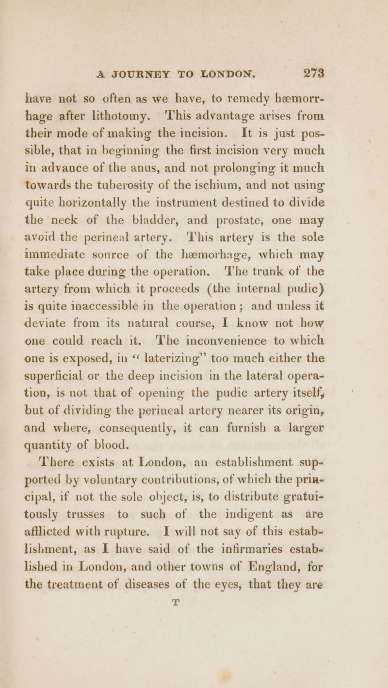 have not so often as we have, to remedy hemorr- hage after lithotomy. ‘This advantage arises from their mode of making the incision. It is just pos- sible, that in beginning the first incision very much in advance of the anus, and not prolonging it much towards the tuberosity of the ischium, and not using quite horizontally the instrument destined to divide the neck of the bladder, and prostate, one may avoid the perineal artery. ‘This artery is the sole immediate source of the hemorhage, which may take place during the operation. The trunk of the artery from which it proceeds (the internal pudic) is quite inaccessible in the operation; and unless it deviate from its natural course, | know not how one could reach it. ‘The inconvenience to which one is exposed, in ‘ laterizing’”’ too much either the superficial or the deep incision in the lateral opera- tion, is not that of opening the pudic artery itself, but of dividing the perineal artery nearer its origin, and where, consequently, it can furnish a larger quantity of blood. There exists at London, an establishment sup- ported by voluntary contributions, of which the prin- cipal, if not the sole object, is, to distribute gratui- tously trusses to such of the indigent as are afflicted with rupture. I will not say of this estab- lishment, as I have said of the infirmaries estab- lished in London, and other towns of England, for the treatment of diseases of the eyes, that they are -