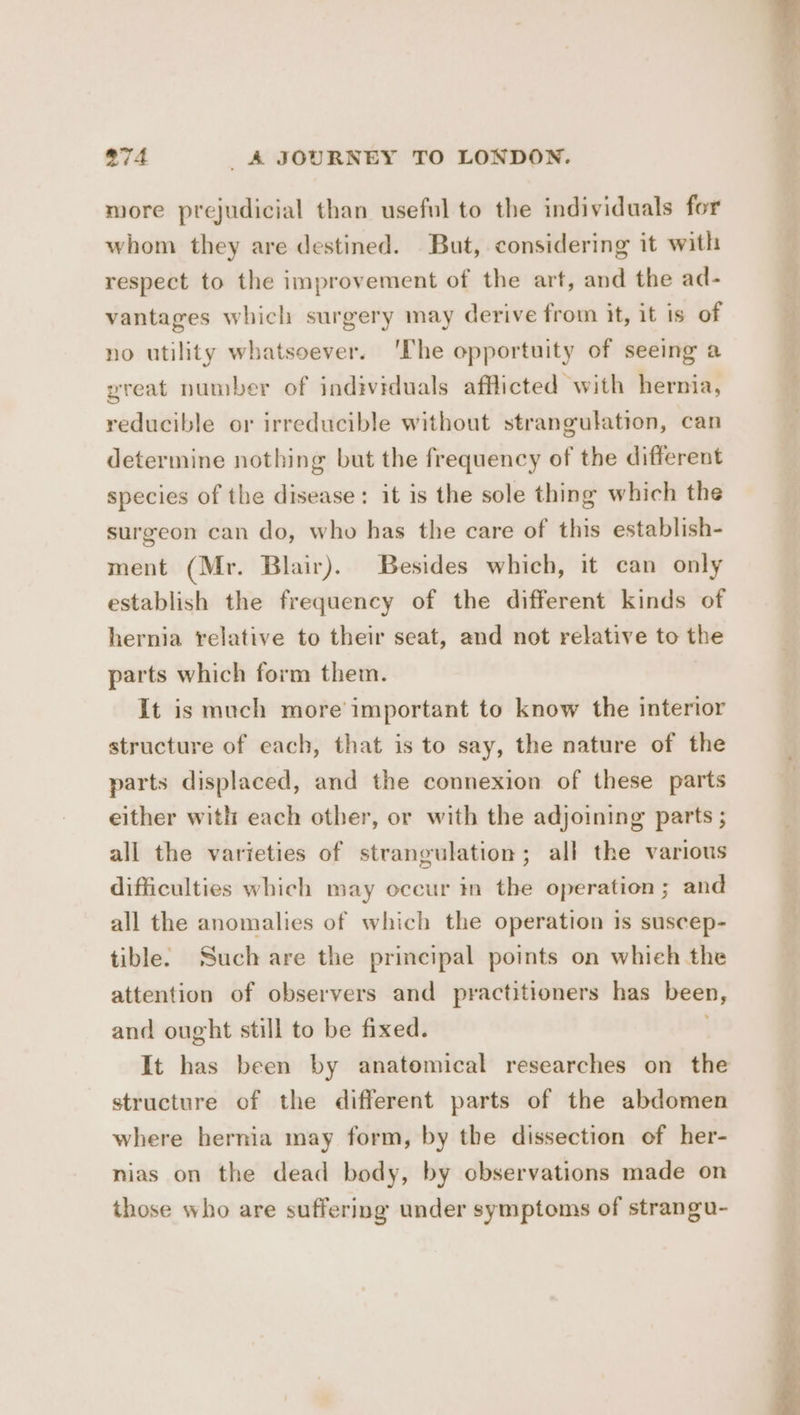 more prejudicial than useful to the individuals for whom they are destined. But, considering it with respect to the improvement of the art, and the ad- vantages whicl surgery may derive from it, it is of no utility whatsoever. ‘lhe opportuity of seeing a yreat number of individuals afflicted with hernia, reducible or irreducible without strangulation, can determine nothing but the frequency of the different species of the disease: it is the sole thing which the surgeon can do, who has the care of this establish- ment (Mr. Blair). Besides which, it can only establish the frequency of the different kinds of hernia relative to their seat, and not relative to the parts which form them. It is much more’ important to know the interior structure of each, that is to say, the nature of the parts displaced, and the connexion of these parts either with each other, or with the adjoining parts ; all the varieties of strangulation; all the various difficulties which may occur in the operation; and all the anomalies of which the operation is suscep- tible. Such are the principal points on whieh the attention of observers and practitioners has been, and ought still to be fixed. It has been by anatomical researches on the structure of the different parts of the abdomen where hernia may form, by the dissection of her- nias on the dead body, by observations made on those who are suffering under symptoms of strangu-