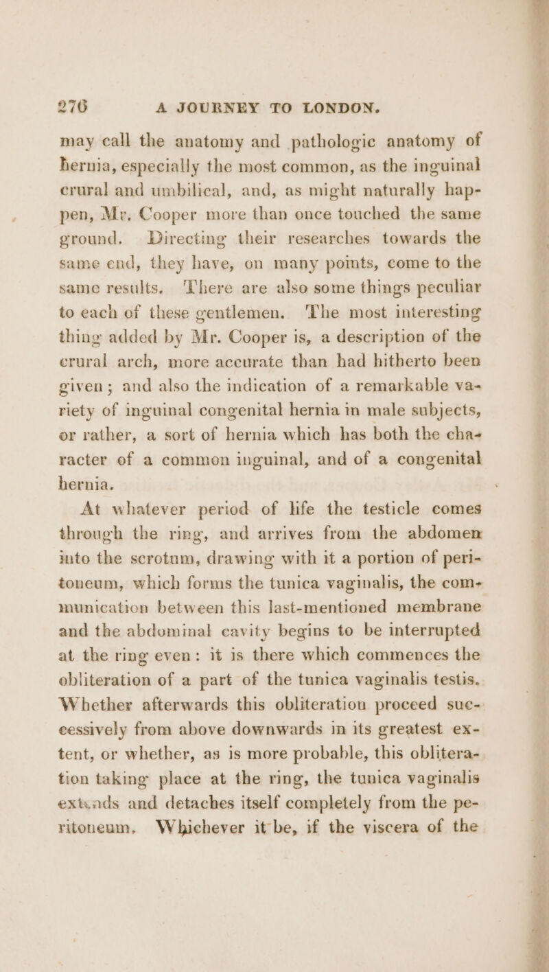 may call the anatomy and pathologic anatomy of hernia, especially the most common, as the inguinal crural and umbilical, and, as might naturally hap- pen, Mr, Cooper more than once touched the same ground. Directing their researches towards the same end, they have, on many points, come to the same results. ‘There are also some things peculiar to each of these gentlemen. ‘The most interesting thing added by Mr. Cooper is, a description of the crural arch, more accurate than had hitherto been given; and also the indication of a remarkable va- riety of inguinal congenital hernia in male subjects, or rather, a sort of hernia which has both the cha- racter of a common inguinal, and of a congenital bernia. At whatever period of life the testicle comes through the ring, and arrives from the abdomen into the scrotum, drawing with it a portion of peri- toneum, which forms the tunica vaginalis, the com- munication between this last-mentioned membrane and the abdominal cavity begins to be interrupted at the ring even: it is there which commences the obliteration of a part of the tunica vaginalis testis. Whether afterwards this obliteration proceed suc- eessively from above downwards in its greatest ex- tent, or whether, as is more probable, this oblitera- tion taking place at the ring, the tunica vaginalis extiads and detaches itself completely from the pe- ritouneum, Whichever it be, if the viscera of the