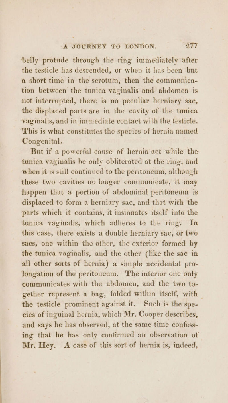 belly protude through the ring immediately after the testicle has descended, or when it has been but a short time in the scrotum, then the communica- tion between the tunica vaginalis and abdomen is not interrupted, there is no peculiar herniary sac, the displaced parts are in the cavity of the tunica vaginalis, and in immediate contact with the testicle. This is what constitutes the species of hernia named Congenital. But if a powerful cause of hernia act while the tunica vaginalis be only obliterated at the ring, and when it is still continued to the peritoneum, although these two cavities no longer communicate, it may happen that a portion of abdominal peritoneum is displaced to form a herniary sac, and that with the parts which it contains, it insinuates itself into the tunica vaginalis, which adheres to the ring. In this case, there exists a double herniary sac, or two sacs, one within the other, the exterior formed by the tunica vaginalis, and the other (like the sac in all other sorts of hernia) a simple accidental pro- longation of the peritoneum. The interior one only communicates with the abdomen, and the two to- gether represent a bag, folded within itself, with | the testicle prominent against it. Such is the spe- cies of inguinal hernia, which Mr. Cooper describes, and says he has observed, at the same time confess- ing that he has only confirmed an observation of Mr. Hey. A case of this sort of hernia is, indeed,