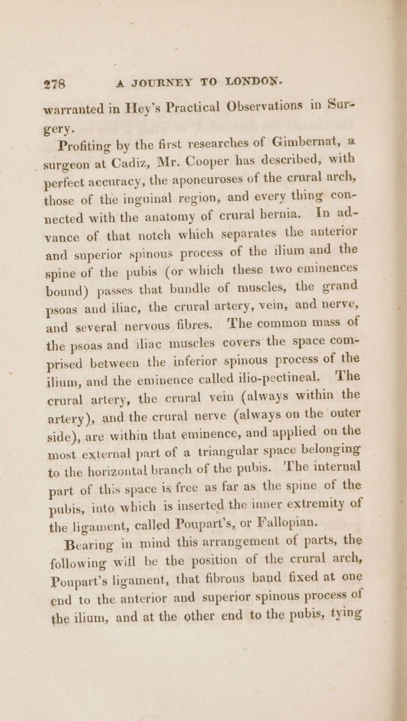 warranted in Hey’s Practical Observations 1n Sur- gery. Profiting by the first researches of Gimbernat, a _ surgeon at Cadiz, Mr. Cooper has described, with perfect accuracy, the aponeuroses of the crural arch, those of the inguinal region, and every thing con- vance of that notch which separates the anterior and superior spinous process of the iliam and the spine of the pubis (or which these two eminences bound) passes that bundle of muscles, the grand psoas and iliac, the crural artery, vein, and nerve, and several nervous fibres. ‘The common mass of the psoas and iliac muscles covers the space com- prised between the inferior spinous process of the ilium, and the eminence called ilio-pectineal. The crural artery, the crural vein (always within the artery ), and the crural nerve (always on the outer side), are within that eminence, and applied on the most external part of a triangular space belonging to the horizontal branch of the pubis. ‘The internal part of this space 1s free as far as the spine of the pubis, into which is inserted the inner extremity of the ligament, called Poupart’s, or Fallopian. Bearing in mind this arrangement of parts, the following wiil be the position of the crural arch, Poupart’s ligament, that fibrous band fixed at one end to the anterior and superior spinous process of the ilium, and at the other end to the pubis, tying