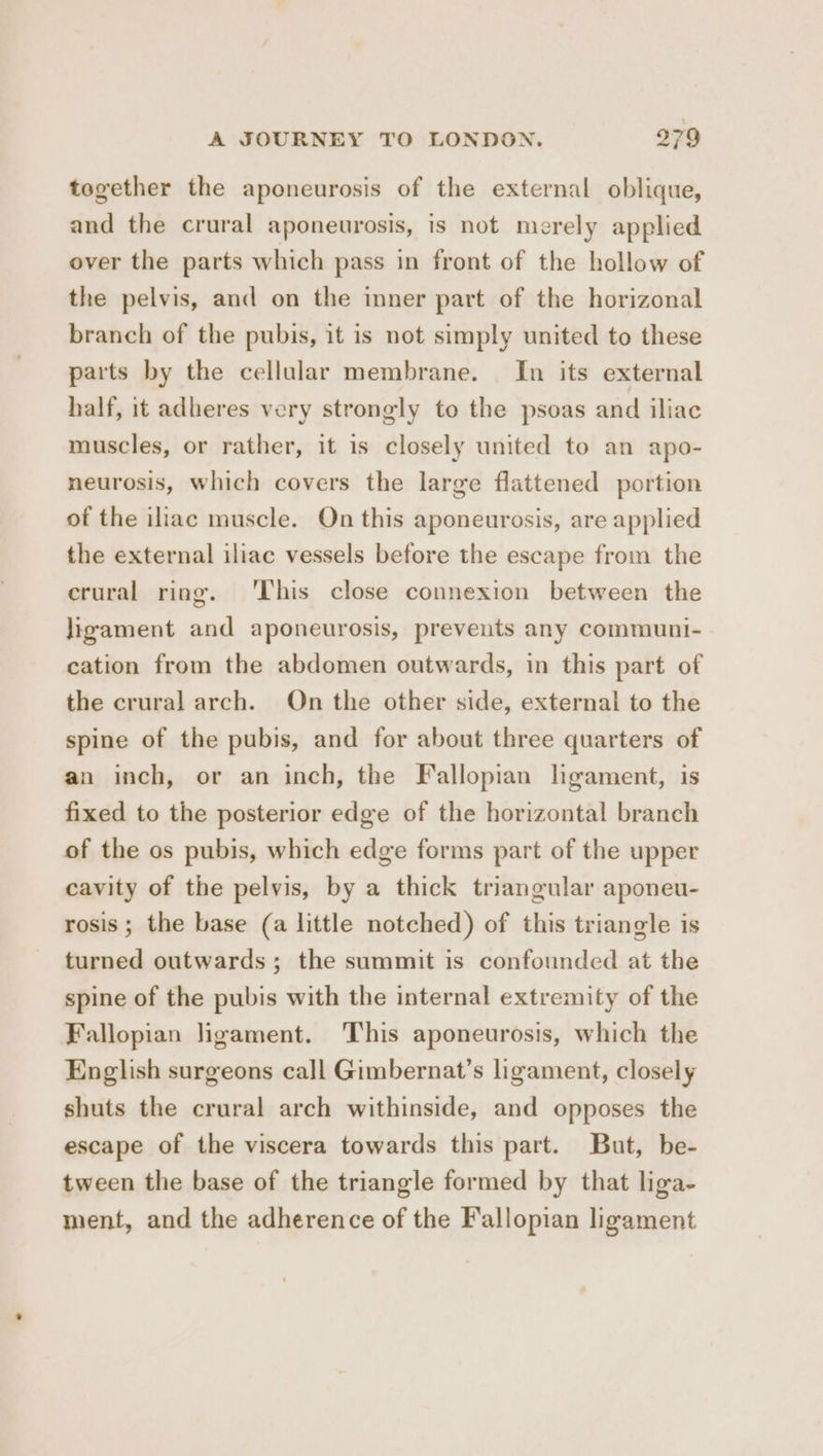 together the aponeurosis of the external oblique, and the crural aponeurosis, is not merely applied over the parts which pass in front of the hollow of the pelvis, and on the inner part of the horizonal branch of the pubis, it is not simply united to these parts by the cellular membrane. In its external half, it adheres very strongly to the psoas and iliac muscles, or rather, it is closely united to an apo- neurosis, which covers the large flattened portion of the iliac muscle. On this aponeurosis, are applied the external iliac vessels before the escape from the crural ring. ‘This close connexion between the ligament and aponeurosis, prevents any communi- cation from the abdomen outwards, in this part of the crural arch. On the other side, external to the spine of the pubis, and for about three quarters of an inch, or an inch, the Fallopian lgament, is fixed to the posterior edge of the horizontal branch of the os pubis, which edge forms part of the upper cavity of the pelvis, by a thick triangular aponeu- rosis; the base (a little notched) of this triangle is turned outwards; the summit is confounded at the spine of the pubis with the internal extremity of the Fallopian ligament. This aponeurosis, which the English surgeons call Gimbernat’s ligament, closely shuts the crural arch withinside, and opposes the escape of the viscera towards this part. But, be- tween the base of the triangle formed by that liga- ment, and the adherence of the Fallopian ligament
